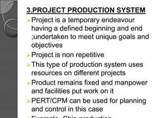 3.PROJECT PRODUCTION SYSTEM
Project is a temporary endeavour
having a defined beginning and end
;undertaken to meet unique goals and
objectives
Project is non repetitive
This type of production system uses
resources on different projects
Product remains fixed and manpower
and facilities put work on it
PERT/CPM can be used for planning
and control in this case
 
