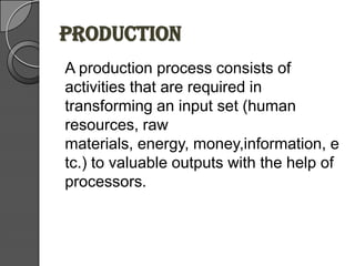 PRODUCTION
A production process consists of
activities that are required in
transforming an input set (human
resources, raw
materials, energy, money,information, e
tc.) to valuable outputs with the help of
processors.
 