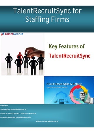 P a g e | 1
Page | 1
TalentRecruitSync for
Staffing Firms
Key Features of
TalentRecruitSync
Contact Us
Sales Enquiry: sales@talentrecruit.in
Call Us @ +91 80 42951001 / 42951012 / 42951015
For any other details: info@talentrecruit.in
Visit us @ www.talentrecruit.in
 