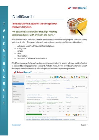 Confidential Page | 7
iNtelliSearch
TalentRecruitSync’s powerful search engine that
empowers recruiters.
“An advanced search engine that helps reaching
specific candidates with precision and more…”
With iNntelliSearch, recruiters can reach the desired candidates with pin point precision saving
both time & effort. The powerful search engine allows recruiters to filter candidates basis:
 Advanced Search with Boolean Search Options
 Categories
 Jargon
 Date
 User feature
 A number of advanced search criteria
iNtelliSearch’s powerful search options, empower recruiters to search relevant profiles fraction
of a second by using appropriate keywords. What is more, it even provides an automatic search
option (Recommended Search) basis the job description for a given requirement.
T
A
L
E
N
T
R
E
C
R
U
I
T
 