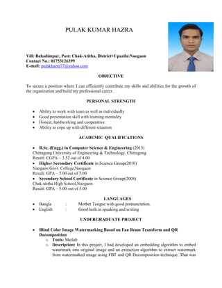 PULAK KUMAR HAZRA
Vill: Bahadimpur, Post: Chak-Atitha, District+Upazila:Naogaon
Contact No.: 01753126399
E-mail: pulakhazra77@yahoo.com
OBJECTIVE
To secure a position where I can efficiently contribute my skills and abilities for the growth of
the organization and build my professional career.
PERSONAL STRENGTH
 Ability to work with team as well as individually
 Good presentation skill with learning mentality
 Honest, hardworking and cooperative
 Ability to cope up with different situation
ACADEMIC QUALIFICATIONS
 B.Sc. (Engg.) in Computer Science & Engineering (2015)
Chittagong University of Engineering & Technology, Chittagong
Result: CGPA – 3.52 out of 4.00
 Higher Secondary Certificate in Science Group(2010)
Naogaon Govt. College,Naogaon
Result: GPA – 5.00 out of 5.00
 Secondary School Certificate in Science Group(2008)
Chak-atitha High School,Naogaon
Result: GPA – 5.00 out of 5.00
LANGUAGES
 Bangla : Mother Tongue with good pronunciation.
 English : Good both in speaking and writing
UNDERGRADUATE PROJECT
 Blind Color Image Watermarking Based on Fan Beam Transform and QR
Decomposition
o Tools: Matlab
o Description: In this project, I had developed an embedding algorithm to embed
watermark into original image and an extraction algorithm to extract watermark
from watermarked image using FBT and QR Decomposition technique. That was
 