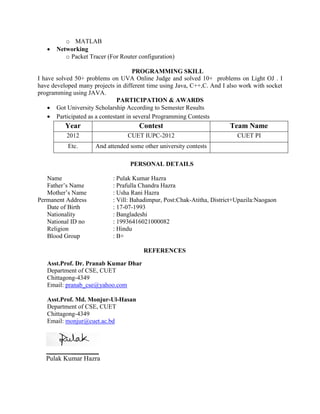 o MATLAB
 Networking
o Packet Tracer (For Router configuration)
PROGRAMMING SKILL
I have solved 50+ problems on UVA Online Judge and solved 10+ problems on Light OJ . I
have developed many projects in different time using Java, C++,C. And I also work with socket
programming using JAVA.
PARTICIPATION & AWARDS
 Got University Scholarship According to Semester Results
 Participated as a contestant in several Programming Contests
Year Contest Team Name
2012 CUET IUPC-2012 CUET PI
Etc. And attended some other university contests
PERSONAL DETAILS
Name : Pulak Kumar Hazra
Father’s Name : Prafulla Chandra Hazra
Mother’s Name : Usha Rani Hazra
Permanent Address : Vill: Bahadimpur, Post:Chak-Atitha, District+Upazila:Naogaon
Date of Birth : 17-07-1993
Nationality : Bangladeshi
National ID no : 19936416021000082
Religion : Hindu
Blood Group : B+
REFERENCES
Asst.Prof. Dr. Pranab Kumar Dhar
Department of CSE, CUET
Chittagong-4349
Email: pranab_cse@yahoo.com
Asst.Prof. Md. Monjur-Ul-Hasan
Department of CSE, CUET
Chittagong-4349
Email: monjur@cuet.ac.bd
__ ________
Pulak Kumar Hazra
 
