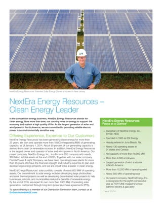 In the competitive energy business, NextEra Energy Resources stands for
clean energy. Now more than ever, our country relies on energy to support the
economy and sustain a high quality of life. As the largest generator of solar and
wind power in North America, we are committed to providing reliable electric
power in an environmentally sensitive way.
Offering Experience, Expertise to Our Customers
NextEra Energy Resources has been generating clean energy for more than
25 years. We own and operate more than 18,000 megawatts (MW) of generating
capacity, as of January 1, 2014. About 95 percent of our generating capacity is
derived from clean or renewable sources. In addition, NextEra Energy Resources
is the largest owner and operator of solar and wind power in North America. Our
parent company, NextEra Energy, Inc., is a Fortune 200 company with nearly
$70 billion in total assets at the end of 2013. Together with our sister company,
Florida Power & Light Company, we have been operating power plants for more
than 85 years. We have the financial strength and industry expertise to plan and
develop large energy projects, and we are proud to be a leader in clean energy.
NextEra Energy Resources’ solar portfolio consists of nearly 600 MW of operating
assets. Our commitment to solar energy includes developing large photovoltaic
and solar thermal projects as well as developing decentralized solar projects to help
businesses, schools, and municipalities realize the benefits of renewable energy.
By the end of 2016, we expect to own more than 1,300 MW of operating solar
generation, contracted through long-term power purchase agreements (PPA).
To speak directly to a member of our Distribution Generation team, contact us at
GoDistributed@NEE.com
NextEra Energy Resources’ Paradise Solar Energy Center is located in New Jersey.
»» Subsidiary of NextEra Energy, Inc.
(NYSE: NEE)
»» 	Founded in 1985 as ESI Energy
»» Headquartered in Juno Beach, Fla.
»» Nearly 130 operating assets in
24 states and Canada
»» Net capacity of more than 18,000 MW
»» More than 4,500 employees
»» 	Largest generator of wind and solar
in North America
»» 	More than 10,200 MW of operating wind
»» Nearly 600 MW of operating solar
»» Our parent company, NextEra Energy, Inc.,
is recognized for the eighth consecutive
year as FORTUNE magazine’s most
admired electric & gas utility
* as of 1/1/14
NextEra Energy Resources –
Clean Energy Leader
NextEra Energy Resources
Facts at a Glance*
 