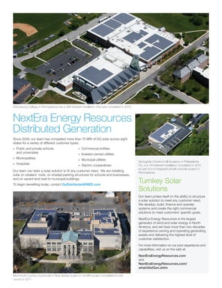 Since 2009, our team has completed more than 75 MW of DG solar across eight
states for a variety of different customer types:
»» Public and private schools
and universities
»» Municipalities
»» Hospitals
»» Commercial entities
»» Investor-owned utilities
»» Municipal utilities
»» Electric cooperatives
Our team can tailor a solar solution to fit any customer need. We are installing
solar on retailers’ roofs, on shaded parking structures for schools and businesses,
and on vacant land next to municipal buildings.
To begin benefiting today, contact GoDistributed@NEE.com
Gettysburg College in Pennsylvania has a 366-kilowatt installation that was completed in 2012.
NextEra Energy Resources
Distributed Generation
Monmouth County courthouse in New Jersey is part of 1.6-MW project completed for the
county in 2011.
Springside Chestnut Hill Academy in Philadelphia,
Pa., is a 144-kilowatt installation completed in 2012
as part of a 3-megawatt private schools project in
Pennsylvania.
Turnkey Solar
Solutions
Our team prides itself on the ability to structure
a solar solution to meet any customer need.
We develop, build, finance and operate
systems and create the right commercial
solutions to meet customers’ specific goals.
NextEra Energy Resources is the largest
generator of wind and solar energy in North
America, and we have more than two decades
of experience owning and operating generating
assets and delivering the highest level of
customer satisfaction.
For more information on our prior experience and
capabilities, visit us on the web at:
NextEraEnergyResources.com
and
NextEraEnergyResources.com/
what/distGen.shtm
 