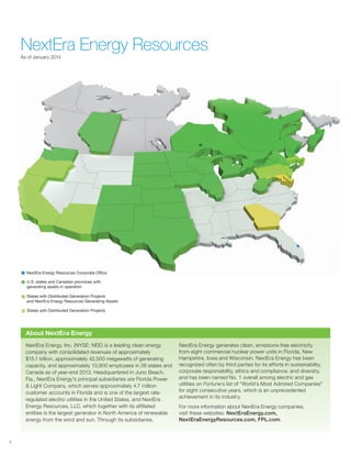 NextEra Energy ResourcesAs of January 2014
NextEra Energy, Inc. (NYSE: NEE) is a leading clean energy
company with consolidated revenues of approximately
$15.1 billion, approximately 42,500 megawatts of generating
capacity, and approximately 13,900 employees in 26 states and
Canada as of year-end 2013. Headquartered in Juno Beach,
Fla., NextEra Energy's principal subsidiaries are Florida Power
& Light Company, which serves approximately 4.7 million
customer accounts in Florida and is one of the largest rate-
regulated electric utilities in the United States, and NextEra
Energy Resources, LLC, which together with its affiliated
entities is the largest generator in North America of renewable
energy from the wind and sun. Through its subsidiaries,
NextEra Energy generates clean, emissions-free electricity
from eight commercial nuclear power units in Florida, New
Hampshire, Iowa and Wisconsin. NextEra Energy has been
recognized often by third parties for its efforts in sustainability,
corporate responsibility, ethics and compliance, and diversity,
and has been named No. 1 overall among electric and gas
utilities on Fortune’s list of “World’s Most Admired Companies”
for eight consecutive years, which is an unprecedented
achievement in its industry.
For more information about NextEra Energy companies,
visit these websites: NextEraEnergy.com,
NextEraEnergyResources.com, FPL.com.
About NextEra Energy
1
NextEra Energy Resources:
U.S. states and Canadian provinces with
generating assets in operation
States with Distributed Generation Projects
and NextEra Energy Resources Generating Assets
States with Distributed Generation Projects
NextEra Energy Resources Corporate Office
 