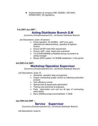  Implementation of company HSE, ISO9001, ISO14001,
OHSAS18001, 5S regulations.
Feb.2007-Jun.2007：
Acting Distributor Branch G.M
(Cummins (China)investment CO., Ltd Wuhan Distributor Branch)
Job Descriptions: (subs: 20 person)
 Entire operation for WHDB’s AOP (incl. parts
sales/service sales/workshop operation & logistics,
finance
 Ensure all KPI meet HQ’s requirement
 Ensure AOP meet target even overshoot
 1/3 of AOP(4800K$) completed during my present as
acting manager
 Movex (ERP) system for WHDB established in this period
Jul.2005-Feb.2007:
Workshop Operation Supervisor
(Cummins (China)investment CO., Ltd Wuhan Distributor Branch)
Job Descriptions: (subs: 9)
 Workshop operation daily arrangement
 Engine overhauling quality control by following production
process
 Tech efficiency control
 Special tools & equipments optimization
 Training new technician & engineers
 Parts optimization and sort out all type of overhauling
parts stocks
 Dyno (2000kw) project accomplished in 2006
Apr.2004-Jul.2005 ：
Service Supervisor
(Cummins (China)investment CO., Ltd Wuhan Distributor Branch)
Job Descriptions: (subs:5)
 