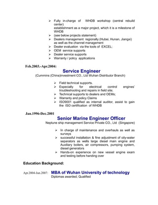  Fully in-charge of WHDB workshop (central rebuild
center)
establishment as a major project, which it is a milestone of
WHDB
 (see below projects statement)
 Dealers management regionally (Hubei, Hunan, Jiangxi)
as well as the channel management
 Dealer evaluation via the tools of EXCEL;
 OEM service supports
 Dealer service supports
 Warranty / policy applications
Feb.2003.-Apr.2004:
Service Engineer
(Cummins (China)investment CO., Ltd Wuhan Distributor Branch)
 Field technical supports.
 Especially for electrical control engines’
troubleshooting and repairs in field site;
 Technical supports to dealers and OEMs;
 Warranty and policy Claims
 ISO9001 qualified as internal auditor, assist to gain
the ISO certification of WHDB
Jan.1996-Dec.2001
Senior Marine Engineer Officer
Neptune ship management Service Private CO., Ltd (Singapore)
 In charge of maintenance and overhauls as well as
surveys
 successful installation & fine adjustment of oily-water
separators as wells large diesel main engine and
Auxiliary boilers, air compressors, pumping system,
diesel generators
 Hands-on experience on new vessel engine exam
and testing before handing over
Education Background:
Apr.2004-Jun.2007: MBA of Wuhan University of technology
Diplomas awarded; Qualified
 