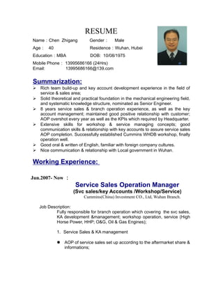 RESUME
Name：Chen Zhigang Gender： Male
Age： 40 Residence：Wuhan, Hubei
Education：MBA DOB: 10/08/1975
Mobile Phone： 13995686166 (24Hrs)
Email: 13995686166@139.com
Summarization:
 Rich team build-up and key account development experience in the field of
service & sales area;
 Solid theoretical and practical foundation in the mechanical engineering field,
and systematic knowledge structure, nominated as Senior Engineer.
 8 years service sales & branch operation experience, as well as the key
account management; maintained good positive relationship with customer;
AOP overshot every year as well as the KPIs which required by Headquarter.
 Extensive skills for workshop & service managing concepts; good
communication skills & relationship with key accounts to assure service sales
AOP completion. Successfully established Cummins WHDB workshop, finally
operation well.
 Good oral & written of English, familiar with foreign company cultures.
 Nice communication & relationship with Local government in Wuhan.
Working Experience:
Jun.2007- Now ：
Service Sales Operation Manager
(Svc sales/key Accounts /Workshop/Service)
Cummins(China) Investment CO., Ltd, Wuhan Branch.
Job Description:
Fully responsible for branch operation which covering the svc sales,
KA development &management; workshop operation, service (High
Horse Power, HHP; O&G, Oil & Gas Engines);
1. Service Sales & KA management
 AOP of service sales set up according to the aftermarket share &
informations;
 