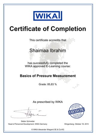 Certificate of Completion
This certificate accredits that
Shaimaa Ibrahim
has successfully completed the
WIKA approved E-Learning course:
Basics of Pressure Measurement
Klingenberg, Oktober 18, 2015
Stefan Schneider
Head of Personnel Development, WIKA Germany
Grade: 85,83 %
As prescribed by WIKA
© WIKA Alexander Wiegand SE & Co.KG
Powered by TCPDF (www.tcpdf.org)
 