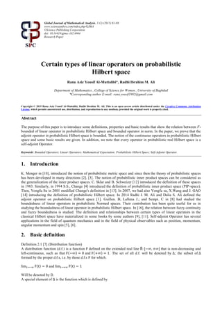Global Journal of Mathematical Analysis, 3 (2) (2015) 81-88
www.sciencepubco.com/index.php/GJMA
©Science Publishing Corporation
doi: 10.14419/gjma.v3i2.4664
Research Paper
Certain types of linear operators on probabilistic
Hilbert space
Rana Aziz Yousif Al-Muttalibi*, Radhi Ibrahim M. Ali
Department of Mathematics , College of Science for Women , University of Baghdad
*Corresponding author E-mail: rana.yousif1982@gmail.com
Copyright © 2015 Rana Aziz Yousif Al-Muttalibi, Radhi Ibrahim M. Ali. This is an open access article distributed under the Creative Commons Attribution
License, which permits unrestricted use, distribution, and reproduction in any medium, provided the original work is properly cited.
Abstract
The purpose of this paper is to introduce some definitions, properties and basic results that show the relation between 𝐹-
bounded of linear operator in probabilistic Hilbert space and bounded operator in norm. In the paper, we prove that the
adjoint operator in probabilistic Hilbert space is bounded. The notion of the continuous operators in probabilistic Hilbert
space and some basic results are given. In addition, we note that every operator in probabilistic real Hilbert space is a
self-adjoint Operator.
Keywords: Bounded Operators; Linear Operators; Mathematical Expectation; Probabilistic Hilbert Space; Self-Adjoint Operator.
1. Introduction
K. Menger in [10], introduced the notion of probabilistic metric space and since then the theory of probabilistic spaces
has been developed in many directions [2], [3]. The notion of probabilistic inner product spaces can be considered as
the generalization of the inner product spaces. C. Sklar and B. Schweizer [12] introduced the definition of these spaces
in 1983. Similarly, in 1994 S.S., Change [4] introduced the definition of probabilistic inner product space (PIP-space).
Then, Yongfu Su in 2001 modified Change's definition in [13]. In 2007, we had also Yongfu su, X.Wang and J. GAO
[14] introducing the definition of probabilistic Hilbert space. In 2014 Radhi I. M. Ali and Dalia S. Ali defined the
adjoint operator on probabilistic Hilbert space [1]. Guillen. B; Lallena J.; and Sempi. C in [8] had studied the
boundedness of linear operators in probabilistic Normed spaces. Their contribution has been quite useful for us in
studying the boundedness of linear operator in probabilistic Hilbert space. In [16], the relation between fuzzy continuity
and fuzzy boundedness is studied. The definition and relationships between certain types of linear operators in the
classical Hilbert space have materialized in some books by some authors [9], [11]. Self-adjoint Operator has several
applications in the field of quantum mechanics and in the field of physical observables such as position, momentum,
angular momentum and spin [5], [6].
2. Basic definition
Definition 2.1 [7] (Distribution function)
A distribution function (d.f.) is a function F defined on the extended real line R̅: [−∞, +∞] that is non-decreasing and
left-continuous, such as that F(−∞) = 0 and F(+∞) = 1. The set of all d.f. will be denoted by ∆; the subset of ∆
formed by the proper d.f.s, i.e. by those d.f.s F for which.
limt→−∞ F(t) = 0 and limt→+∞ F(t) = 1
Will be denoted by D.
A special element of ∆ is the function which is defined by
 