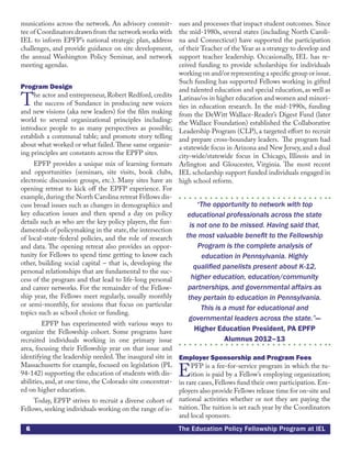 6 The Education Policy Fellowship Program at IEL
munications across the network. An advisory commit-
tee of Coordinators drawn from the network works with
IEL to inform EPFP’s national strategic plan, address
challenges, and provide guidance on site development,
the annual Washington Policy Seminar, and network
meeting agendas.
Program Design
The actor and entrepreneur, Robert Redford, credits
the success of Sundance in producing new voices
and new visions (aka new leaders) for the film making
world to several organizational principles including:
introduce people to as many perspectives as possible;
establish a communal table; and promote story telling
about what worked or what failed.These same organiz-
ing principles are constants across the EPFP sites.
EPFP provides a unique mix of learning formats
and opportunities (seminars, site visits, book clubs,
electronic discussion groups, etc.). Many sites have an
opening retreat to kick off the EPFP experience. For
example,during the North Carolina retreat Fellows dis-
cuss broad issues such as changes in demographics and
key education issues and then spend a day on policy
details such as who are the key policy players, the fun-
damentals of policymaking in the state, the intersection
of local-state-federal policies, and the role of research
and data. The opening retreat also provides an oppor-
tunity for Fellows to spend time getting to know each
other, building social capital – that is, developing the
personal relationships that are fundamental to the suc-
cess of the program and that lead to life-long personal
and career networks. For the remainder of the Fellow-
ship year, the Fellows meet regularly, usually monthly
or semi-monthly, for sessions that focus on particular
topics such as school choice or funding.
	 EPFP has experimented with various ways to
organize the Fellowship cohort. Some programs have
recruited individuals working in one primary issue
area, focusing their Fellowship year on that issue and
identifying the leadership needed. The inaugural site in
Massachusetts for example, focused on legislation (PL
94-142) supporting the education of students with dis-
abilities, and, at one time, the Colorado site concentrat-
ed on higher education.
Today, EPFP strives to recruit a diverse cohort of
Fellows, seeking individuals working on the range of is-
sues and processes that impact student outcomes. Since
the mid-1980s, several states (including North Caroli-
na and Connecticut) have supported the participation
of their Teacher of the Year as a strategy to develop and
support teacher leadership. Occasionally, IEL has re-
ceived funding to provide scholarships for individuals
working on and/or representing a specific group or issue.
Such funding has supported Fellows working in gifted
and talented education and special education, as well as
Latinas/os in higher education and women and minori-
ties in education research. In the mid-1990s, funding
from the DeWitt Wallace-Reader’s Digest Fund (later
the Wallace Foundation) established the Collaborative
Leadership Program (CLP), a targeted effort to recruit
and prepare cross-boundary leaders. The program had
a statewide focus in Arizona and New Jersey, and a dual
city-wide/statewide focus in Chicago, Illinois and in
Arlington and Gloucester, Virginia. The most recent
IEL scholarship support funded individuals engaged in
high school reform.
“The opportunity to network with top
educational professionals across the state
is not one to be missed. Having said that,
the most valuable benefit to the Fellowship
Program is the complete analysis of
education in Pennsylvania. Highly
qualified panelists present about K-12,
higher education, education/community
partnerships, and governmental affairs as
they pertain to education in Pennsylvania.
This is a must for educational and
governmental leaders across the state.”—
Higher Education President, PA EPFP
Alumnus 2012–13
Employer Sponsorship and Program Fees
EPFP is a fee-for-service program in which the tu-
ition is paid by a Fellow’s employing organization;
in rare cases, Fellows fund their own participation. Em-
ployers also provide Fellows release time for on-site and
national activities whether or not they are paying the
tuition.The tuition is set each year by the Coordinators
and local sponsors.
 