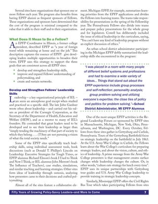 7Fifty Years of Growing Policy-Savvy Leaders—and More to Come
Several sites have organizations that sponsor one or
more Fellow each year. The program also benefits from
having EPFP alumni as frequent sponsors of Fellows.
These organizations and sponsors have determined that
the cost of the program is minimal compared to the
value that it adds to their staff and to their organization.
What Does It Mean to Be a Fellow?
An EPFP Coordinator in Illinois, a former college
president, described EPFP as “a year of foreign
travel while remaining at home and on the job.” This
description captures the essence of EPFP: give devel-
oping leaders multiple opportunities to broaden their
views. EPFP uses this strategy to support the three
goals that are consistent across all EPFP sites:
 develop and strengthen leadership skills,
 improve and expand Fellows’ understanding of
policymaking, and
 create and sustain networks.
Develop and Strengthen Fellows’ Leadership
Skills
Leadership – a key organizational principle of IEL –
can seem an amorphous goal except when studied
and practiced as a specific skill. The late John Gardner
wrote often about leadership – and carried out his val-
ues as president of the Carnegie Corporation, as the
Secretary of the Department of Health, Education and
Welfare (HEW), and as a mentor to many of IEL’s
founders. He contended that great leaders need to be
developed and to see their leadership as larger than
“simply tending the machinery of that part of society to
which they belong . . . . (T)hey are not pursuing a vision
of what the total society needs.”
Some of the EPFP sites specifically teach lead-
ership skills, using individual assessment tools, book
discussions (such as Donald T. Phillips’s Lincoln on
Leadership: Executive Strategies for Tough Times, or
EPFP alumnus Richard Elmore’s book I Used to Think
and Now I Think, or IEL alumnus John Merrow’s book
The Influence of Teachers), case studies, simulations,
and similar teaching and learning strategies. Other sites
form ideas of leadership through osmosis, analyzing
how presenters came to their decisions and crafted pol-
icymaking.
Almost all of the sites feature a collaborative ele-
ment. Michigan EPFP, for example, summarizes learn-
ing priorities from the EPFP applications and divides
the Fellows into learning teams.The teams take respon-
sibility for presentations in the spring of the Fellowship
year. The Pennsylvania Fellows also divide into teams
and prepare policy presentations for the whole group
and for legislators. Cowell has deliberately included
the issue of ethical leadership in the curriculum, saying,
“You can’t have any kind of leadership program without
an explicit discussion of ethics.”
An urban school district administrator participat-
ing in the Michigan EPFP deftly summarized the lead-
ership skills she encountered in the program:
“I was placed in a room with many people
of different belief systems and professions
and had to examine a wide variety of
ideas... Things that stand out about the
EPFP experience include group processes
and self-reflection; personality analysis;
group problem solving and utilizing
everyone’s expertise; the close ties of policy
and politics for problem solving.”—School
District Administrator, MI EPFP Alumnus
One of the most unique EPFP activities is the Re-
gional Leadership Forum co-sponsored by EPFP sites
in Massachusetts, Michigan, New York, Ohio, Penn-
sylvania, and Washington, DC. Every October, Fel-
lows from these sites gather in Gettysburg and Carlisle,
Pennsylvania.Tours of the Gettysburg Battlefield focus
on strategic leadership on the battlefield in July 1863.
At the U.S. Army War College in Carlisle, the Fellows
learn about the War College’s curriculum for preparing
strategic leaders, and about the vision, culture, and eth-
ics of leadership. A prime message from the Army War
College presenters is that management creates surface
changes while leadership changes the culture. Or, in
other words,“culture eats strategy for lunch every time”.
EPFP uses its unique partnerships with Gettysburg
tour guides and U.S. Army War College leadership to
provide training in strategic leadership concepts.
Similarly,Mississippi EPFP offers the Civil Rights
Bus Tour which takes participating Fellows from sites
 