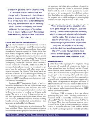 9Fifty Years of Growing Policy-Savvy Leaders—and More to Come
“(The EPFP) gave me a clear understanding
of the actual process to introduce and
change policy. You suspect... that it is very
easy to propose and then enact. However,
there are so many other factors that come
in to play, some of which do not have any
direct relation to the policy, that cause
delays on the movement of the policy...
There is no one right answer.”—Anonymous
EPFP Alumnus, National EPFP Evaluation
2012-2013
Create and Sustain Policy Networks
Each cohort of Fellows in a state becomes an instant
network.The groups are small.The ambiance, often
over a meal in comfortable surroundings, fosters a dif-
ferent kind of conversation than the Fellows find in their
more formal workplaces. EPFP is a safe place to ex-
change ideas,argue positions,and find common ground
with aspiring leaders across boundaries.The networking
component is “huge,” according to Monique Felder, a
Montgomery County (MD) central office administra-
tor and coordinator of the DC EPFP since 2008. “It
provides what employers cannot – an opportunity to get
out of your silo and engage with others about how to
improve outcomes for children.” For Ron Cowell, co-
ordinator of the PA EPFP, effective policymaking re-
quires effective relationships among those who create
policies, so EPFP establishes a norm that crosses polit-
ical lines and bureaucracies.
By design, EPFP increases the density of work re-
lationships and networks that are vital to the exchange
of knowledge, experience, and resources. The varied
EPFP venues promote group interaction which,in turn,
facilitates the creation of bonding and bridging social
capital. The intent is to help Fellows develop and re-
fine their capacities to cross organizations,cultures,sec-
tors and issues, and to become more skillful at building
broader networks for individuals and institutions—that
larger view articulated by John Gardner.
In addition to developing a network among Fel-
lows, individual Fellows also develop ties to the people
who interact with the program—the experts, research-
ers,legislators,and others who spend time talking about
policymaking with the Fellows. Coordinators provide
Fellows with the tools to contact speakers and encour-
age them to do so. Anecdotes from Fellows confirm
that they believe the policymakers who contribute to
the program are accessible and open to providing help
and advice. Often, they are alumni of the EPFP.
“There are some big-time educators who
have gone through the program... Just this
January I connected with (another alumnus)
who is pretty much a junior college honcho
for the state... This program is on the
top tier of (networks) in the state. I’ve
been through superintendent preparation
programs, through local networking
activities, but for my professional growth,
the EPFP people have given me more
access to more people.”—Anonymous MS
EPFP Alumnus, EPFP In Action, 2009
Alumni Networks
In the states with ongoing EPFP programs, strong
networks of hundreds of educators and leaders in
other sectors have been developed, and the Coordi-
nators in those states consider it important to stay in
contact. EPFP alumni serve as program resource peo-
ple, are part of the recruiting effort, and often spon-
sor Fellows or encourage others in their organizations
to provide this professional development opportunity.
Many heads of organizations recognize the value of
EPFP and annually sponsor a member of their staff to
participate. Sites use various communication strategies
to keep alumni and sponsors in the loop about EPFP
and the recruitment process.
Michigan EPFP sponsors at least one alumni
gathering every year, either a day-long conference or a
reception, which is planned by former Fellows. Penn-
sylvania EPFP invites alumni to its annual “hill” day in
Harrisburg. Many sites use the annual welcome recep-
tion and/or end of year graduation as an opportunity for
alumni to reconnect with the EPFP network. Alumni
of the North Carolina program are invited to attend the
 