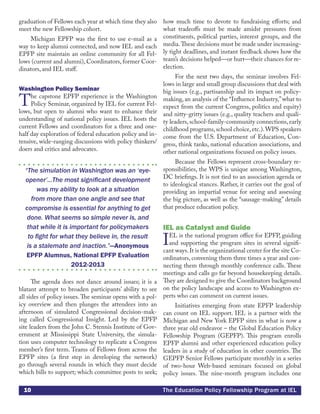 10 The Education Policy Fellowship Program at IEL
graduation of Fellows each year at which time they also
meet the new Fellowship cohort.
Michigan EPFP was the first to use e-mail as a
way to keep alumni connected, and now IEL and each
EPFP site maintain an online community for all Fel-
lows (current and alumni), Coordinators, former Coor-
dinators, and IEL staff.
Washington Policy Seminar
The capstone EPFP experience is the Washington
Policy Seminar, organized by IEL for current Fel-
lows, but open to alumni who want to enhance their
understanding of national policy issues. IEL hosts the
current Fellows and coordinators for a three and one-
half day exploration of federal education policy and in-
tensive, wide-ranging discussions with policy thinkers/
doers and critics and advocates.
“The simulation in Washington was an ‘eye-
opener’...The most significant development
was my ability to look at a situation
from more than one angle and see that
compromise is essential for anything to get
done. What seems so simple never is, and
that while it is important for policymakers
to fight for what they believe in, the result
is a stalemate and inaction.”—Anonymous
EPFP Alumnus, National EPFP Evaluation
2012-2013
The agenda does not dance around issues; it is a
blatant attempt to broaden participants’ ability to see
all sides of policy issues.The seminar opens with a pol-
icy overview and then plunges the attendees into an
afternoon of simulated Congressional decision-mak-
ing called Congressional Insight. Led by the EPFP
site leaders from the John C. Stennis Institute of Gov-
ernment at Mississippi State University, the simula-
tion uses computer technology to replicate a Congress
member’s first term. Teams of Fellows from across the
EPFP sites (a first step in developing the network)
go through several rounds in which they must decide
which bills to support; which committee posts to seek;
how much time to devote to fundraising efforts; and
what tradeoffs must be made amidst pressures from
constituents, political parties, interest groups, and the
media.These decisions must be made under increasing-
ly tight deadlines, and instant feedback shows how the
team’s decisions helped—or hurt—their chances for re-
election.
For the next two days, the seminar involves Fel-
lows in large and small group discussions that deal with
big issues (e.g., partisanship and its impact on policy-
making, an analysis of the “Influence Industry,”what to
expect from the current Congress, politics and equity)
and nitty-gritty issues (e.g., quality teachers and quali-
ty leaders, school-family-community connections, early
childhood programs,school choice,etc.).WPS speakers
come from the U.S. Department of Education, Con-
gress, think tanks, national education associations, and
other national organizations focused on policy issues.
Because the Fellows represent cross-boundary re-
sponsibilities, the WPS is unique among Washington,
DC briefings. It is not tied to an association agenda or
to ideological stances. Rather, it carries out the goal of
providing an impartial venue for seeing and assessing
the big picture, as well as the “sausage-making” details
that produce education policy.
IEL as Catalyst and Guide		
IEL is the national program office for EPFP, guiding
and supporting the program sites in several signifi-
cant ways.It is the organizational center for the site Co-
ordinators, convening them three times a year and con-
necting them through monthly conference calls. These
meetings and calls go far beyond housekeeping details.
They are designed to give the Coordinators background
on the policy landscape and access to Washington ex-
perts who can comment on current issues.
Initiatives emerging from state EPFP leadership
can count on IEL support. IEL is a partner with the
Michigan and New York EPFP sites in what is now a
three year old endeavor – the Global Education Policy
Fellowship Program (GEPFP). This program enrolls
EPFP alumni and other experienced education policy
leaders in a study of education in other countries. The
GEPFP Senior Fellows participate monthly in a series
of two-hour Web-based seminars focused on global
policy issues. The nine-month program includes one
 