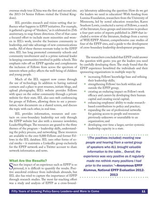 11Fifty Years of Growing Policy-Savvy Leaders—and More to Come
overseas study tour (China was the first and second site;
the 2013-14 Senior Fellows visited the United King-
dom).
IEL provides research and vision-setting that in-
fluence what happens in EPFP initiatives. For example,
it gathered a group of “thinkers,”as it celebrated its 25th
anniversary, to map future directions. Out of that came
a focused effort to include more minorities and wom-
en in IEL’s work, involve the business community in
leadership, and take advantage of new communications
media. All of these themes resonate today in the EPFP
sites. IEL has long promoted community schools and
community involvement and is a prime national leader
in keeping communities involved in public schools.This
emphasis rubs off on EPFP agendas and complements
the inclusion of Fellows from across the spectrum of
interests where policy affects the well-being of children
and young people.
Much of the IEL support now comes through
the use of technology. In addition to having national
contacts and a place to post resumes, initiate blogs, and
upload photographs, IEL’s website provides Fellows
with space on the online community through a private
website for their state. IEL also uses web conferencing
for groups of Fellows, allowing them to see a presen-
tation, view documents on a shared screen, and discuss
the topic with each other, in real time.
IEL provides information, resources and con-
tacts on cross-boundary leadership not only through
the EPFP website but also with a resource newsletter,
LeaderShipShape.The resources are geared to the three
themes of the program – leadership skills, understand-
ing the policy process, and networking.These resources
are available to the over 8,000 Fellows and former Fel-
lows in the IEL database. IEL uses other forms of so-
cial media – it maintains a LinkedIn group exclusively
for the EPFP network and a Twitter account to share
network information and news.
What Are the Results?
Since the impact of an experience such as EPFP is so
personal, it is difficult to quantify the results. Posi-
tive anecdotal evidence from individuals abounds, but
IEL also has tried to capture the importance of EPFP
through research studies. The most far-reaching effort
was a study and analysis of EPFP as a cross-bound-
ary laboratory addressing the question: How do we get
the leaders we need in education? With funding from
Lumina Foundation, researchers from the University of
Minnesota, led by noted education researcher, Karen
Seashore Lewis, conducted a survey of Fellows, a search
of the literature,focus groups and interviews to produce
a four-part series of reports published in 2009 that in-
cluded a review of the literature, findings from a survey
of WIE/EPFP Alumni, comprehensive case studies of
four of the EPFP sites, and a guide to the development
of cross-boundary leadership development programs.
The researchers concluded that EPFP could answer
the question with gusto: you get the leaders you need
by carefully developing them. The study found that the
EPFP experience benefitted the individuals and their
sponsoring organizations in multiple ways by	
 increasing Fellows’ knowledge base and refining
their leadership skills;
 strengthening Fellows’ ties both within and
outside the EPFP group;
 creating an enduring impact on Fellow’s work
efficacy and careers by developing their human
capital and creating social capital;
 enhancing employees’ ability to make research-
based contributions to policy and practice;
 expanding the use of professional networks
for gaining access to people and resources
previously unknown or unavailable to an
organization; and
 developing over time a larger, savvier systemic
leadership capacity in a state.
“(The positives included) meeting new
people and hearing from a varied group
of speakers who ALL brought valuable
information to the table... Overall, the
experience was very positive as it regularly
made me rethink many positions I had
prior to the session.”—Anonymous EPFP
Alumnus, National EPFP Evaluation 2012-
2013
 