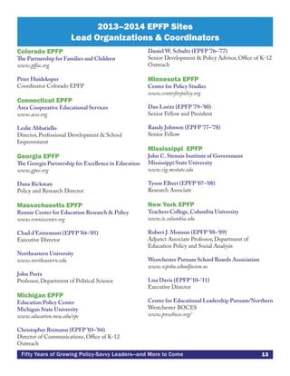 13Fifty Years of Growing Policy-Savvy Leaders—and More to Come
Colorado EPFP
The Partnership for Families and Children
www.pffac.org
Peter Huidekoper
Coordinator Colorado EPFP
Connecticut EPFP
Area Cooperative Educational Services
www.aces.org
Leslie Abbatiello
Director, Professional Development & School
Improvement
Georgia EPFP
The Georgia Partnership for Excellence in Education
www.gpee.org
Dana Rickman
Policy and Research Director
Massachusetts EPFP
Rennie Center for Education Research & Policy
www.renniecenter.org
Chad d’Entremont (EPFP ’04–’05)
Executive Director
Northeastern University
www.northeastern.edu
John Portz
Professor, Department of Political Science
Michigan EPFP
Education Policy Center
Michigan State University
www.education.msu.edu/epc
Christopher Reimann (EPFP ’03–’04)
Director of Communications, Office of K-12
Outreach
Daniel W. Schultz (EPFP ’76–’77)
Senior Development & Policy Advisor, Office of K-12
Outreach
Minnesota EPFP
Center for Policy Studies
www.centerforpolicy.org
Dan Loritz (EPFP ’79–’80)
Senior Fellow and President
Randy Johnson (EPFP ’77–’78)
Senior Fellow
Mississippi EPFP
John C. Stennis Institute of Government
Mississippi State University
www.sig.msstate.edu
Tyson Elbert (EPFP ’07–’08)
Research Associate
New York EPFP
Teachers College, Columbia University
www.tc.columbia.edu
Robert J. Monson (EPFP ’88–’89)
Adjunct Associate Professor, Department of
Education Policy and Social Analysis
Westchester Putnam School Boards Association
www.wpsba.schoolfusion.us
Lisa Davis (EPFP ’10–’11)
Executive Director
Center for Educational Leadership Putnam/Northern
Westchester BOCES
www.pnwboces.org/
2013–2014 EPFP Sites
Lead Organizations & Coordinators
 