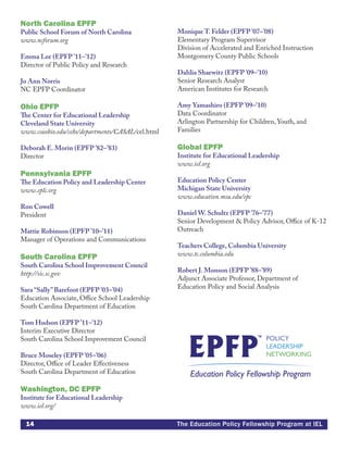 14 The Education Policy Fellowship Program at IEL
North Carolina EPFP
Public School Forum of North Carolina
www.ncforum.org
Emma Lee (EPFP ’11–’12)
Director of Public Policy and Research
Jo Ann Norris
NC EPFP Coordinator
Ohio EPFP
The Center for Educational Leadership
Cleveland State University
www.csuohio.edu/cehs/departments/CASAL/cel.html
Deborah E. Morin (EPFP ’82–’83)
Director
Pennsylvania EPFP
The Education Policy and Leadership Center
www.eplc.org
Ron Cowell
President
Mattie Robinson (EPFP ’10–’11)
Manager of Operations and Communications
South Carolina EPFP
South Carolina School Improvement Council
http://sic.sc.gov
Sara “Sally”Barefoot (EPFP ’03–’04)
Education Associate, Office School Leadership
South Carolina Department of Education
Tom Hudson (EPFP ’11–’12)
Interim Executive Director
South Carolina School Improvement Council
Bruce Moseley (EPFP ’05–’06)
Director, Office of Leader Effectiveness
South Carolina Department of Education
Washington, DC EPFP
Institute for Educational Leadership
www.iel.org/
Monique T. Felder (EPFP ’07–’08)
Elementary Program Supervisor
Division of Accelerated and Enriched Instruction
Montgomery County Public Schools
Dahlia Shaewitz (EPFP ’09–’10)
Senior Research Analyst
American Institutes for Research
Amy Yamashiro (EPFP ’09–’10)
Data Coordinator
Arlington Partnership for Children, Youth, and
Families
Global EPFP
Institute for Educational Leadership
www.iel.org
Education Policy Center
Michigan State University
www.education.msu.edu/epc
Daniel W. Schultz (EPFP ’76–’77)
Senior Development & Policy Advisor, Office of K-12
Outreach
Teachers College, Columbia University
www.tc.columbia.edu
Robert J. Monson (EPFP ’88–’89)
Adjunct Associate Professor, Department of
Education Policy and Social Analysis
 