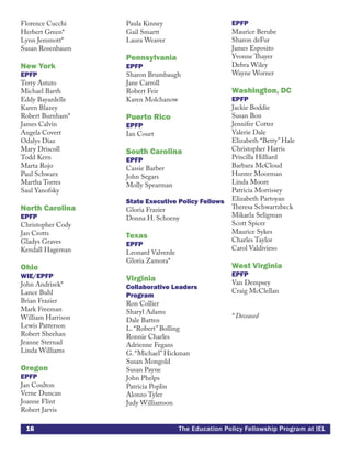 16 The Education Policy Fellowship Program at IEL
Florence Cucchi
Herbert Green*
Lynn Jemmott*
Susan Rosenbaum
New York
EPFP
Terry Astuto
Michael Barth
Eddy Bayardelle
Karen Blazey
Robert Burnham*
James Calvin
Angela Covert
Odalys Diaz
Mary Driscoll
Todd Kern
Marta Rojo
Paul Schwarz
Martha Torres
Saul Yanofsky
North Carolina
EPFP
Christopher Cody
Jan Crotts
Gladys Graves
Kendall Hageman
Ohio
WIE/EPFP
John Andrisek*
Lance Buhl
Brian Frazier
Mark Freeman
William Harrison
Lewis Patterson
Robert Sheehan
Jeanne Sternad
Linda Williams
Oregon
EPFP
Jan Coulton
Verne Duncan
Joanne Flint
Robert Jarvis
Paula Kinney
Gail Smartt
Laura Weaver
Pennsylvania
EPFP
Sharon Brumbaugh
Jane Carroll
Robert Feir
Karen Molchanow
Puerto Rico
EPFP
Ian Court
South Carolina
EPFP
Cassie Barber
John Segars
Molly Spearman
State Executive Policy Fellows
Gloria Frazier
Donna H. Schoeny
Texas
EPFP
Leonard Valverde
Gloria Zamora*
Virginia
Collaborative Leaders
Program
Ron Collier
Sharyl Adams
Dale Batten
L. “Robert” Bolling
Ronnie Charles
Adrienne Fegans
G. “Michael” Hickman
Susan Mongold
Susan Payne
John Phelps
Patricia Poplin
Alonzo Tyler
Judy Williamson
EPFP
Maurice Berube
Sharon deFur
James Esposito
Yvonne Thayer
Debra Wiley
Wayne Worner
Washington, DC
EPFP
Jackie Boddie
Susan Bon
Jennifer Cotter
Valerie Dale
Elizabeth “Betty” Hale
Christopher Harris
Priscilla Hilliard
Barbara McCloud
Hunter Moorman
Linda Moore
Patricia Morrissey
Elizabeth Partoyan
Theresa Schwartzbeck
Mikaela Seligman
Scott Spicer
Maurice Sykes
Charles Taylor
Carol Valdivieso
West Virginia
EPFP
Van Dempsey
Craig McClellan
* Deceased
 