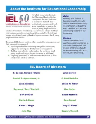 17Fifty Years of Growing Policy-Savvy Leaders—and More to Come
S. Decker Anstrom (Chair)
Joseph A. Aguerrebere, Jr.
June Atkinson
Raymond “Buzz” Bartlett
Bert Berkley
Martin J. Blank
Karen L. Mapp
John May
John Merrow
C. Kent McGuire
Ericka M. Miller
Lisa Nutter
Paul Sittenfeld
Sara Sneed
Jerry D. Weast
Gregory Worrell
For a half-century, the Institute
for Educational Leadership has
championed the need for leaders
at all levels to shake off their
institutional constraints and work
across boundaries to address the
needs of young people and their
families. Bound by no constituency, IEL serves as a catalyst that helps
policymakers, administrators, and practitioners at all levels to bridge
bureaucratic silos and undo gridlock to improve outcomes for all young
people and their families.
The work of IEL focuses on three pillars required for young people and
their communities to succeed:
 Involving the broader community with public education to
support the learning and development of young people.
 Building more effective pathways into the workforce for all
young people and supporting the transition to adulthood.
 Preparing generations of leaders with the know-how to drive
collaborative efforts at all levels.
About the Institute for Educational Leadership
Vision
A society that uses all of
its resources effectively to
provide an equal opportunity
for all children and youth to
learn, develop, and become
contributing citizens of our
democracy.
Mission
To equip leaders to work
together across boundaries to
build effective systems that
prepare children and youth
for postsecondary education,
careers, and citizenship.
IEL Board of Directors
 