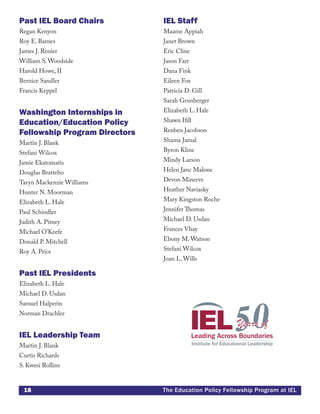 18 The Education Policy Fellowship Program at IEL
Past IEL Board Chairs
Regan Kenyon
Roy E. Barnes
James J. Renier
William S. Woodside
Harold Howe, II
Bernice Sandler
Francis Keppel
Washington Internships in
Education/Education Policy
Fellowship Program Directors
Martin J. Blank
Stefani Wilcox
Jamie Ekatomatis
Douglas Brattebo
Taryn Mackenzie Williams
Hunter N. Moorman
Elizabeth L. Hale
Paul Schindler
Judith A. Pitney
Michael O’Keefe
Donald P. Mitchell
Roy A. Price
Past IEL Presidents
Elizabeth L. Hale
Michael D. Usdan
Samuel Halperin
Norman Drachler
IEL Leadership Team
Martin J. Blank
Curtis Richards
S. Kwesi Rollins
IEL Staff
Maame Appiah
Janet Brown
Eric Cline
Jason Farr
Dana Fink
Eileen Fox
Patricia D. Gill
Sarah Grunberger
Elizabeth L. Hale
Shawn Ifill
Reuben Jacobson
Shama Jamal
Byron Kline
Mindy Larson
Helen Janc Malone
Devon Minerve
Heather Naviasky
Mary Kingston Roche
Jennifer Thomas
Michael D. Usdan
Frances Vhay
Ebony M. Watson
Stefani Wilcox
Joan L. Wills
 