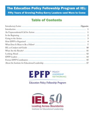 Introductory Letter .....................................................................................................................
Introduction ..........................................................................................................................................
An Unprecendented Call for Action ....................................................................................................
In the Beginning ...................................................................................................................................
Going to the Action .............................................................................................................................
How EPFP is Organized ......................................................................................................................
What Does It Mean to Be a Fellow? ....................................................................................................
IEL as Catalyst and Guide ..................................................................................................................
What Are the Results? .........................................................................................................................
Looking Ahead .....................................................................................................................................
EPFP Leaders ............................................................................. .........................................................
Former EPFP Coordinators .................................................................................................................
About the Institute for Educational Leadership ...................................................................................
The Education Policy Fellowship Program at IEL:
Fifty Years of Growing Policy-Savvy Leaders—and More to Come
Table of Contents
Opposite
1
1
2
3
4
7
10
11
12
13
15
17
 