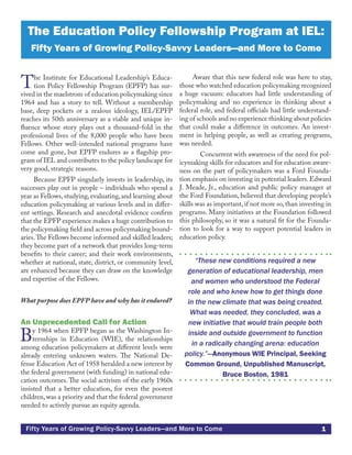 1Fifty Years of Growing Policy-Savvy Leaders—and More to Come
The Institute for Educational Leadership’s Educa-
tion Policy Fellowship Program (EPFP) has sur-
vived in the maelstrom of education policymaking since
1964 and has a story to tell. Without a membership
base, deep pockets or a zealous ideology, IEL/EPFP
reaches its 50th anniversary as a viable and unique in-
fluence whose story plays out a thousand-fold in the
professional lives of the 8,000 people who have been
Fellows. Other well-intended national programs have
come and gone, but EPFP endures as a flagship pro-
gram of IEL and contributes to the policy landscape for
very good, strategic reasons.
Because EPFP singularly invests in leadership, its
successes play out in people – individuals who spend a
year as Fellows,studying,evaluating,and learning about
education policymaking at various levels and in differ-
ent settings. Research and anecdotal evidence confirm
that the EPFP experience makes a huge contribution to
the policymaking field and across policymaking bound-
aries.The Fellows become informed and skilled leaders;
they become part of a network that provides long-term
benefits to their career; and their work environments,
whether at national, state, district, or community level,
are enhanced because they can draw on the knowledge
and expertise of the Fellows.
What purpose does EPFP have and why has it endured?
An Unprecedented Call for Action
By 1964 when EPFP began as the Washington In-
ternships in Education (WIE), the relationships
among education policymakers at different levels were
already entering unknown waters. The National De-
fense Education Act of 1958 heralded a new interest by
the federal government (with funding) in national edu-
cation outcomes. The social activism of the early 1960s
insisted that a better education, for even the poorest
children,was a priority and that the federal government
needed to actively pursue an equity agenda.
Aware that this new federal role was here to stay,
those who watched education policymaking recognized
a huge vacuum: educators had little understanding of
policymaking and no experience in thinking about a
federal role, and federal officials had little understand-
ing of schools and no experience thinking about policies
that could make a difference in outcomes. An invest-
ment in helping people, as well as creating programs,
was needed.
	 Concurrent with awareness of the need for pol-
icymaking skills for educators and for education aware-
ness on the part of policymakers was a Ford Founda-
tion emphasis on investing in potential leaders. Edward
J. Meade, Jr., education and public policy manager at
the Ford Foundation, believed that developing people’s
skills was as important, if not more so, than investing in
programs. Many initiatives at the Foundation followed
this philosophy, so it was a natural fit for the Founda-
tion to look for a way to support potential leaders in
education policy.
“These new conditions required a new
generation of educational leadership, men
and women who understood the Federal
role and who knew how to get things done
in the new climate that was being created.
What was needed, they concluded, was a
new initiative that would train people both
inside and outside government to function
in a radically changing arena: education
policy.”—Anonymous WIE Principal, Seeking
Common Ground, Unpublished Manuscript,
Bruce Boston, 1981
The Education Policy Fellowship Program at IEL:
Fifty Years of Growing Policy-Savvy Leaders—and More to Come
 