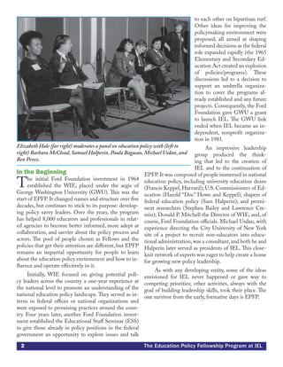 2 The Education Policy Fellowship Program at IEL
In the Beginning
The initial Ford Foundation investment in 1964
established the WIE, placed under the aegis of
George Washington University (GWU). This was the
start of EPFP. It changed names and structure over five
decades, but continues to stick to its purpose: develop-
ing policy savvy leaders. Over the years, the program
has helped 8,000 educators and professionals in relat-
ed agencies to become better informed, more adept at
collaboration, and savvier about the policy process and
actors. The pool of people chosen as Fellows and the
policies that get their attention are different, but EPFP
remains an impartial opportunity for people to learn
about the education policy environment and how to in-
fluence and operate effectively in it.
Initially, WIE focused on giving potential poli-
cy leaders across the country a one-year experience at
the national level to promote an understanding of the
national education policy landscape. They served as in-
terns in federal offices or national organizations and
were exposed to promising practices around the coun-
try. Four years later, another Ford Foundation invest-
ment established the Educational Staff Seminar (ESS)
to give those already in policy positions in the federal
government an opportunity to explore issues and talk
to each other on bipartisan turf.
Other ideas for improving the
policymaking environment were
proposed, all aimed at shaping
informed decisions as the federal
role expanded rapidly (the 1965
Elementary and Secondary Ed-
ucation Act created an explosion
of policies/programs). These
discussions led to a decision to
support an umbrella organiza-
tion to cover the programs al-
ready established and any future
projects. Consequently, the Ford
Foundation gave GWU a grant
to launch IEL. The GWU link
ended when IEL became an in-
dependent, nonprofit organiza-
tion in 1981.
An impressive leadership
group produced the think-
ing that led to the creation of
IEL and to the continuation of
EPFP. It was composed of people immersed in national
education policy, including university education deans
(Francis Keppel, Harvard); U.S. Commissioners of Ed-
ucation (Harold “Doc” Howe and Keppel); shapers of
federal education policy (Sam Halperin); and promi-
nent researchers (Stephen Bailey and Lawrence Cre-
min); Donald P. Mitchell the Director of WIE; and, of
course, Ford Foundation officials. Michael Usdan, with
experience directing the City University of New York
site of a project to recruit non-educators into educa-
tional administration,was a consultant,and both he and
Halperin later served as presidents of IEL. This close-
knit network of experts was eager to help create a home
for growing new policy leadership.
As with any developing entity, some of the ideas
envisioned for IEL never happened or gave way to
competing priorities; other activities, always with the
goal of building leadership skills, took their place. The
one survivor from the early, formative days is EPFP.
Elizabeth Hale (far right) moderates a panel on education policy with (left to
right) Barbara McCloud, Samuel Halperin, Paula Bagasao, Michael Usdan, and
Ben Perez.
 