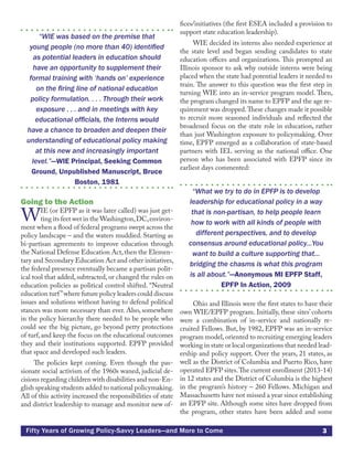 3Fifty Years of Growing Policy-Savvy Leaders—and More to Come
“WIE was based on the premise that
young people (no more than 40) identified
as potential leaders in education should
have an opportunity to supplement their
formal training with ‘hands on’ experience
on the firing line of national education
policy formulation. . . . Through their work
exposure . . . and in meetings with key
educational officials, the Interns would
have a chance to broaden and deepen their
understanding of educational policy making
at this new and increasingly important
level.”—WIE Principal, Seeking Common
Ground, Unpublished Manuscript, Bruce
Boston, 1981
Going to the Action
WIE (or EPFP as it was later called) was just get-
ting its feet wet in the Washington,DC,environ-
ment when a flood of federal programs swept across the
policy landscape – and the waters muddied. Starting as
bi-partisan agreements to improve education through
the National Defense Education Act,then the Elemen-
tary and Secondary Education Act and other initiatives,
the federal presence eventually became a partisan polit-
ical tool that added, subtracted, or changed the rules on
education policies as political control shifted. “Neutral
education turf”where future policy leaders could discuss
issues and solutions without having to defend political
stances was more necessary than ever. Also, somewhere
in the policy hierarchy there needed to be people who
could see the big picture, go beyond petty protections
of turf, and keep the focus on the educational outcomes
they and their institutions supported. EPFP provided
that space and developed such leaders.
The policies kept coming. Even though the pas-
sionate social activism of the 1960s waned, judicial de-
cisions regarding children with disabilities and non-En-
glish speaking students added to national policymaking.
All of this activity increased the responsibilities of state
and district leadership to manage and monitor new of-
fices/initiatives (the first ESEA included a provision to
support state education leadership).
WIE decided its interns also needed experience at
the state level and began sending candidates to state
education offices and organizations. This prompted an
Illinois sponsor to ask why outside interns were being
placed when the state had potential leaders it needed to
train. The answer to this question was the first step in
turning WIE into an in-service program model. Then,
the program changed its name to EPFP and the age re-
quirement was dropped.These changes made it possible
to recruit more seasoned individuals and reflected the
broadened focus on the state role in education, rather
than just Washington exposure to policymaking. Over
time, EPFP emerged as a collaboration of state-based
partners with IEL serving as the national office. One
person who has been associated with EPFP since its
earliest days commented:
“What we try to do in EPFP is to develop
leadership for educational policy in a way
that is non-partisan, to help people learn
how to work with all kinds of people with
different perspectives, and to develop
consensus around educational policy...You
want to build a culture supporting that…
bridging the chasms is what this program
is all about.”—Anonymous MI EPFP Staff,
EPFP In Action, 2009
Ohio and Illinois were the first states to have their
own WIE/EPFP program. Initially, these sites’ cohorts
were a combination of in-service and nationally re-
cruited Fellows. But, by 1982, EPFP was an in-service
program model, oriented to recruiting emerging leaders
working in state or local organizations that needed lead-
ership and policy support. Over the years, 21 states, as
well as the District of Columbia and Puerto Rico, have
operated EPFP sites.The current enrollment (2013-14)
in 12 states and the District of Columbia is the highest
in the program’s history – 260 Fellows. Michigan and
Massachusetts have not missed a year since establishing
an EPFP site. Although some sites have dropped from
the program, other states have been added and some
 