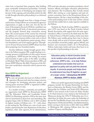 4 The Education Policy Fellowship Program at IEL
states have re-launched their programs after building
more sustainable institutional partnerships. Currently,
IEL is in the process of developing new program sites
because of the ongoing, and intensified, need to be able
to talk through education policymaking in an informed
manner.
EPFP went through more than a change of name
and location.Today,Fellows are nominated by agencies/
organizations or apply on their own. For the first 25
years of the program the pool of Fellows candidates was
vertical, spanning all levels of educational governance,
and the program fostered deep connections among
them. The second quarter of the century has witnessed
the addition of a more horizontal group of participants
drawn from many interests within a state such as school
boards, unions, state legislatures, parent groups, educa-
tion foundations, and social support agencies.Through-
out its 50-year history, however, EPFP always has been
about preparing cross-boundary leaders.
Another deliberate change brought greater diver-
sity to the Fellows program. IEL sought funding to en-
courage sponsors to find leaders of color and/or women
as participants. EPFP became the setting “for women
and minorities to gain a place at the table,” according
to Elizabeth “Betty”Hale, former president of IEL and
former EPFP Director. By 2002, 35 percent of the Fel-
lows were racial/ethnic minorities and 61 percent were
female.
How EPFP is Organized
EPFP State Sites
The state site provides the heart of a Fellow’s EPFP
experience.Because each state has unique concerns
and strategies for developing education policies and
varying power structures, EPFP is organized in differ-
ent ways from state to state.
In a number of states, a statewide, non-profit pol-
icy organization leads EPFP. In Pennsylvania, EPFP
and The Education Policy and Leadership Center
(EPLC) in Harrisburg started in 1999 at the same time
and are intertwined in their focus and networking. The
program began with 12 Fellows, and in 2013 enrolled
its highest number of Fellows ever – 37 – with others
on the waiting list.The Fellows are a mix of mid-career
leaders, representing the state department of education,
legislature, other state agencies, K-12 administrators,
PTA and state education association presidents, school
business officials and higher education administrators
and educators. The Coordinator, Ron Cowell, started
EPLC after retiring as a state legislator and state ed-
ucation committee chair in the Pennsylvania House of
Representatives. He has a deep knowledge of the edu-
cation policymaking issues in the state and has a broad
network that enables him to make expertise available to
the Fellows.
Similarly, the North Carolina EPFP, in operation
since 1979, was based at the North Carolina School
Boards Association, with support from the state super-
intendent’s office; it moved to the think tank, the Pub-
lic School Forum of North Carolina, twelve years later.
The Fellows meet weekly, giving them time to discuss
issues deeply with an array of resource people – legisla-
tors,journalists,researchers,judges,agency officials,and
business and community leaders. As in Pennsylvania,
Fellows study major trends and issues, then hone in on
the specifics of policymaking in the state.
“Education policy in North Carolina tends
to be random acts of practice with little
coherence. EPFP’s role... is to help Fellows
understand and realize that such an
approach to policy will not yield the desired
results. It connects people and helps them
to understand how they fit together as part
of a larger whole.”—Anonymous NC EPFP
Alumnus, EPFP In Action, 2009
Other non-profit organizations leading state EPFP
programs include the Georgia Partnership for Excel-
lence in Education, the Rennie Center (MA), and the
Partnership for Children and Youth (CO). Minnesota
EPFP is now housed at the Center for Policy Studies
in St. Paul; however, it was started at the University of
Minnesota during the 1976-77 Fellowship year. It re-
sided there for thirty-five years under the leadership of
the late Dr.Van Mueller,former chair of the university’s
Department of Educational Policy and Administration,
before moving to the Center in 2011. IEL hosts EPFP
in Washington DC, drawing Fellows from the city,
northern Virginia, and Maryland.
 