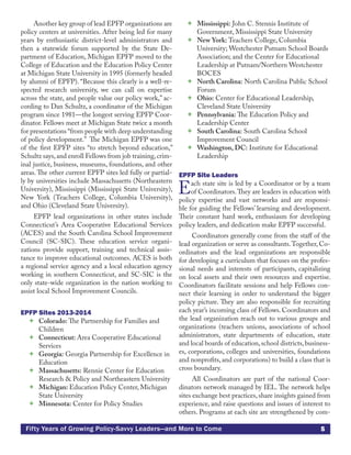 5Fifty Years of Growing Policy-Savvy Leaders—and More to Come
Another key group of lead EPFP organizations are
policy centers at universities. After being led for many
years by enthusiastic district-level administrators and
then a statewide forum supported by the State De-
partment of Education, Michigan EPFP moved to the
College of Education and the Education Policy Center
at Michigan State University in 1995 (formerly headed
by alumni of EPFP). “Because this clearly is a well-re-
spected research university, we can call on expertise
across the state, and people value our policy work,” ac-
cording to Dan Schultz, a coordinator of the Michigan
program since 1981—the longest serving EPFP Coor-
dinator. Fellows meet at Michigan State twice a month
for presentations “from people with deep understanding
of policy development.” The Michigan EPFP was one
of the first EPFP sites “to stretch beyond education,”
Schultz says,and enroll Fellows from job training,crim-
inal justice, business, museums, foundations, and other
areas. The other current EPFP sites led fully or partial-
ly by universities include Massachusetts (Northeastern
University), Mississippi (Mississippi State University),
New York (Teachers College, Columbia University),
and Ohio (Cleveland State University).
EPFP lead organizations in other states include
Connecticut’s Area Cooperative Educational Services
(ACES) and the South Carolina School Improvement
Council (SC-SIC). These education service organi-
zations provide support, training and technical assis-
tance to improve educational outcomes. ACES is both
a regional service agency and a local education agency
working in southern Connecticut, and SC-SIC is the
only state-wide organization in the nation working to
assist local School Improvement Councils.
EPFP Sites 2013-2014
 Colorado: The Partnership for Families and
Children
 Connecticut: Area Cooperative Educational
Services
 Georgia: Georgia Partnership for Excellence in
Education
 Massachusetts: Rennie Center for Education
Research & Policy and Northeastern University
 Michigan: Education Policy Center, Michigan
State University
 Minnesota: Center for Policy Studies
 Mississippi: John C. Stennis Institute of
Government, Mississippi State University
 New York: Teachers College, Columbia
University; Westchester Putnam School Boards
Association; and the Center for Educational
Leadership at Putnam/Northern Westchester
BOCES
 North Carolina: North Carolina Public School
Forum
 Ohio: Center for Educational Leadership,
Cleveland State University
 Pennsylvania: The Education Policy and
Leadership Center
 South Carolina: South Carolina School
Improvement Council
 Washington, DC: Institute for Educational
Leadership
EPFP Site Leaders
Each state site is led by a Coordinator or by a team
of Coordinators.They are leaders in education with
policy expertise and vast networks and are responsi-
ble for guiding the Fellows’ learning and development.
Their constant hard work, enthusiasm for developing
policy leaders, and dedication make EPFP successful.
Coordinators generally come from the staff of the
lead organization or serve as consultants.Together, Co-
ordinators and the lead organizations are responsible
for developing a curriculum that focuses on the profes-
sional needs and interests of participants, capitalizing
on local assets and their own resources and expertise.
Coordinators facilitate sessions and help Fellows con-
nect their learning in order to understand the bigger
policy picture. They are also responsible for recruiting
each year’s incoming class of Fellows. Coordinators and
the lead organization reach out to various groups and
organizations (teachers unions, associations of school
administrators, state departments of education, state
and local boards of education,school districts,business-
es, corporations, colleges and universities, foundations
and nonprofits, and corporations) to build a class that is
cross boundary.
All Coordinators are part of the national Coor-
dinators network managed by IEL. The network helps
sites exchange best practices,share insights gained from
experience, and raise questions and issues of interest to
others. Programs at each site are strengthened by com-
 