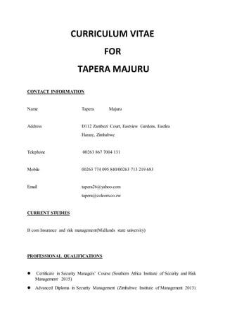 CURRICULUM VITAE
FOR
TAPERA MAJURU
CONTACT INFORMATION
Name Tapera Majuru
Address D112 Zambezi Court, Eastview Gardens, Eastlea
Harare, Zimbabwe
Telephone 00263 867 7004 131
Mobile 00263 774 095 840/00263 713 219 683
Email tapera26@yahoo.com
tapera@colcom.co.zw
CURRENT STUDIES
B com Insurance and risk management(Midlands state university)
PROFESSIONAL QUALIFICATIONS
 Certificate in Security Managers’ Course (Southern Africa Institute of Security and Risk
Management 2015)
 Advanced Diploma in Security Management (Zimbabwe Institute of Management 2013)
 