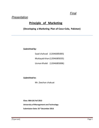 [Type text] Page 1
Final
Presentation
Principle of Marketing
(Developing a Marketing Plan of Coca–Cola, Pakistan)
Submitted by:
Saad shahzad (12046005005)
Muttayab khan (12046005035)
Usman Khalid (12046005006)
Submitted to:
Mr. Zeeshan shakuat
Class: BBA (H) Fall 2013
University of Management and Technology
Submission Date: 31st December 2013
 