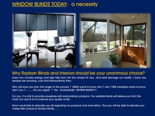 WINDOW BLINDS TODAY- a necessity
Why Rayban Blinds and Interiors should be your unanimous choice?
Every two minutes energy and light falls from the Sun whose UV rays and heat damage our health. I know you
people are amazing, cool and extraordinary then,
Who will save you from the anger of the sunrays ? INDIA wants to know who ? who ? BNI members wants to know,
don’t you ? ......... Do you agree ? Yes, Undoubtedly RAYBAN BLINDS !!!
For you, it is vital to provide yourselves with extraordinary products. Our suitable blinds will relieve you from the
harsh sun rays & try to improve your quality of life.
Now I would like to educate you all regarding my products and work ethics. Thus you will be able to decide your
hassle free choice of window blinds……..
 
