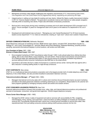 VILMA VIOLA vilmaviola1@gmail.com Page Two
• Maintained conversion rates despite challenging new regulatory requirements (FTC Telemarketing Sales Rules,
Visa Regulation and Free Credit Report Act) by aggressively testing, negotiating and partnering with legal.
• Integral partner in vetting out new deals for existing and new clients. Utilized Six Sigma, quality improvement initiative
in 2011 to “Improve Speed to Market”. The goal was to accelerate revenue and improve our sales people navigation
internally while on-boarding new clients. Project also eliminated unnecessary procedures.
• Built and led a strong team driving many marketing successes and much talent development (33% promoted over 5
years). Tenure averaged 10 years for management team and 6 years on the balance of a department of 30, as of
2012.
• Developed and administered new curriculum - “Managing your own Career/Development” for 25 future business
leaders across department ‘11-12. Cited as motivational, creating an “open door” culture even outside of department.
SNYDER COMMUNICATIONS INC, Bethesda, Maryland 1996 –1999
Direct Response outsourcer of marketing services -$82M whose major clients, included AT&T, Bristol-Myers Squibb Co.,
Kellogg Co., and Lucent Technologies Inc. -services offered were Direct Marketing, Database Marketing, propriety product
sampling, sponsored informational displays in prime locations, call centers and field sales.
Vice President of Sales 1997 –1999
Director of Sales (East Coast) 1996–1997
• Drove targeted marketing of AT&T long-distance sales through 1,000+ multi-cultural sales force utilizing face-face
selling, feet-on-the street efforts, event marketing, and call centers. Hired as East Coast Director and promoted to
VP of National Sales who delivered $55-million in new annual revenue for extremely profitable long-distance
services selling primarily consumer marketing but also B2B feet on the street efforts.
• Converted a call center site from a sales environment to a customer service center, training 500 new agents with a
66% reduction in existing staffing levels in a tight 90-day turnaround
AT&T CORPORATE, New Jersey 1980 – 1995
AT&T Inc. is a multinational telecommunications corporation and is the largest provider both of mobile telephony and of fixed
telephony in the United States, and also provides broadband subscription television services.
Telecommunications Manager – 2nd
level (1993 –1995)
• Managed international community sales with in-culture and in-territory Account Executive teams via event marketing
and feet-on-the-street grassroots initiatives combating switching by our competitors. Responsible for all customer win-
back programs globally by managing company-owned call centers and outside vendors.
AT&T CONSUMER & BUSINESS PRODUCTS, New York
American telecommunications company that provided voice, video, data, and Internet telecommunications and professional
services to businesses, consumers, and government agencies - World's largest telephone company.
Phone Center Store Manager (1980 –1992)
• Managed five $1M+ stores in sales of equipment and add-on services with accountability for P&L, budgeting,
merchandising, hiring, training, and supervision. Used innovative up-selling strategies to increase per transaction
revenue 20%. Successfully transformed team culture from a strong service orientation to service plus sales. Also
repositioned team from just selling consumer products adding small business products into the mix.
EDUCATION
MBA, Marketing 2002
Pace University, New York
BS, Marketing
 