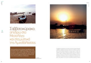 ενεργώνΑξιόπιστηκαι
ασφαλήςμεταφορά
ηλεκτρικήςενέργειας
τεύχος1
42
ΟΚΤΩΒΡΙΟΣ2015
43
HλιμνοθάλασσατουΜεσολογγίουείναιέναςτόποςμεσπάνιαφυσικήομορφιάκαιδιαχρονικά
μεταβαλλόμενο περιβαλλοντικό οικοσύστημα. Oι φερτές ύλες του Aχελώου και του Eύηνου
μαζί με τα νερά της θάλασσας δημιούργησαν τον εκτεταμένο υγρότοπο. Οι πελάδες, όπως
ονομάζονται τα ξύλινα σπιτάκια που στηρίζονται σε πασσάλους πάνω από την επιφάνεια του
νερού, και τα ιβάρια, οι πασσαλόπηκτοι φραγμοί από δικτυωτό πλέγμα για τον έλεγχο των
μετακινήσεωντωνψαριώνκαιτηναλιεία,είναιταπιοχαρακτηριστικάαξιοθέατατηςπεριοχής.
H λιμνοθάλασσα του Mεσολογγίου φημίζεται για το αβγοτάραχο και τα νόστιμα ψάρια της (κέ-
φαλος, τσιπούρα, λαβράκι, χέλι). Στην περιοχή της λιμνοθάλασσας Mεσολογγίου παράγονται
Σαββατοκύριακο;
αποδρώστο
Μεσολόγγι
καισταμυστικά
τηςλιμνοθάλασσας
Υγράσουρεαλιστικάτοπία,απόκοσμεςλιμνοθάλασσες,μυθι-
κέςαρχαίεςπολιτείες,υπερβατικάμοναστήρια,ηρώωνκαιθυ-
σιώνμνημεία...Ενας«μαγικός»κόσμοςπάλλεταιεδώμπροστά
σταμάτιατουεπισκέπτη,στιςπαρυφέςμιας«ιερής»πολιτείας,
πάνωστονφυσικόκαμβάενόςπλούσιουκαιζωντανούυγρό-
τοπου,απότουςμεγαλύτερουςτηςΜεσογείου...
Φωτογραφίες:
Σοφία Φλαμουρτζόγλου
 