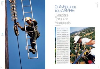 ενεργώνΑξιόπιστηκαι
ασφαλήςμεταφορά
ηλεκτρικήςενέργειας
τεύχος1
6
ΟΚΤΩΒΡΙΟΣ2015
7
ΟιΆνθρωποι
τουΑΔΜΗΕ:
Εναερίτες
Γραμμών
Μεταφοράς
Του ΣΤΕΛΙΟΥ ΑΓΓΕΛΗ
Επειδή πιστεύω ακρά-
δαντα ότι ο ΑΔΜΗΕ είναι
κυρίως οι άνθρωποί του,
ιδίως οι άνθρωποι της
«πρώτης γραμμής», θα
ήθελα να γράψω λίγες
λέξεις για την πιο «μάχι-
μη», κατά την άποψή μου,
ειδικότητα της Εταιρείας,
τους Εναερίτες Γραμμών
Μεταφοράς (ΓΜ), παρου-
σιάζοντάς τους μέσα από
την καταγραφή πραγ-
ματικών γεγονότων και
περιστατικών, τα οποία
γνωρίζω προσωπικά,
αφού για εικοσιπέντε
χρόνια είχα την τιμή να
ανήκω στις ομάδες τους.
 