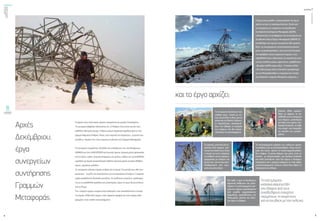 ενεργώνΑξιόπιστηκαι
ασφαλήςμεταφορά
ηλεκτρικήςενέργειας
τεύχος1
8
ΟΚΤΩΒΡΙΟΣ2015
9
Αρχές
Δεκέμβριου,
έργα
συνεργείων
συντήρησης
Γραμμών
Μεταφοράς.
Ο καιρός είναι πολύ κακός, βρέχει ασταμάτητα και φυσάει λυσσασμένα.
Το συνεργείο βάρδιας ειδοποιείται ότι «η Άνδρος είναι εκτός και δεν έχει
καθόλου ηλεκτρικό ρεύμα. Υπάρχει μόνιμο τριφασικό σφάλμα προς γη στη
γραμμή Κάρυστος Άνδρος Τήνος, στην περιοχή της Καρύστου», γεγονός που
συνήθως σημαίνει ότι είναι πεσμένος πυλώνας της Γραμμής Μεταφοράς.
Το συνεργείο ετοιμάζεται, εξοπλίζει και επανδρώνει ένα «διπλοκάμπινο»
UNIMOG και ένα LAND ROVER και ξεκινάει άμεσα: Ατομικά μέσα προστασίας
από το κρύο, κιάλια, ατομικοί ασύρματοι και μπότες, καθώς και τα κατάλληλα
εργαλεία για άμεση αποκατάσταση πιθανής σχετικά μικρής έκτασης βλάβης:
κρίκοι, σαμπάνια, ψαλίδες,
Το συνεργείο ειδοποιεί άμεσα τη βάση για τη ζημιά. Στο μεταξύ έχει ήδη σου-
ρουπώσει, τα μέλη του αποσύρονται για να ανακτήσουν δυνάμεις, η αυριανή
ημέρα προβλέπεται δύσκολη για όλους. Οι υπόλοιποι εναερίτες, εφοδιασμέ-
νοι με τα κατάλληλα εργαλεία και μηχανήματα, αύριο το πρωί θα ξεκινήσουν
από το Ρουφ.
Την επόμενη ημέρα ο καιρός είναι καλύτερος, έτσι αποκαλύπτεται η έκταση
της ζημιάς: Άλλοι δύο πύργοι, ένας τέρματος (αμάρο) και ένας ακόμα ευθυ-
γραμμίας, είναι σχεδόν κατεστραμμένοι.
καιτοέργοαρχίζει:
Τανέατμήματα,
κατασκευασμέναήδη
στοέδαφοςαπότους
συνάδελφουςεναερίτες
περιμένουν,τησειράτους
γιαναενωθούνμετονπυλώνα.
Η ζημιά είναι μεγάλη, η αποκατάστασή της όμως
πρέπει να γίνει το ταχύτερο δυνατόν. Εκτός από
τα συνεργεία των εναεριτών της Διεύθυνσης
Συντήρησης Συστήματος Μεταφοράς (ΔΣΣΜ),
ειδοποιούνται να συνδράμουν και τα συνεργεία της
Διεύθυνσης Νέων Έργων Μεταφοράς (ΔΝΕΜ). Οι
συνάδελφοι του πρώτου συνεργείου ήδη προσπα-
θούν, σε συνεργασία με τοπικά σκαπτικά μηχανή-
ματα, να αποκαταστήσουν, όσο αυτό είναι δυνατόν,
την πρόσβαση στους πεσμένους πύργους, ενώ
παράλληλα έχουν ειδοποιήσει τις οικογένειές τους
να τους στείλουν ρούχα, αφού όπως προβλέπεται
«θα φάμε πολλές μέρες εδώ». Ο στόχος απλός:
«Ας τελειώνουμε όσον το δυνατόν γρηγορότερα
για να ηλεκτροδοτηθούν οι περιοχές στις οποίες
έχει διακοπεί η παροχή ηλεκτρικής ενέργειας.».
Τα συνεργεία δουλεύουν όσο
υπάρχει φως, «νύχτα με νύ-
χτα»όπωςλένεοιίδιοι,μεςτα
χιόνιακαιτιςλάσπες.Κάποιοι,
οι περισσότεροι, κατασκευά-
ζουν στο έδαφος τα τμήματα
των πύργων που θα αντικα-
ταστήσουν τα κατεστραμμένα.
Οιγερανοί,μετάαπόμίαπε-
ριπέτεια δύο ημερών, στή-
νονταισταπόστατους.Είναι
η στιγμή για τους εναερίτες
να ανέβουν στους πύργους,
πραγματικά με κίνδυνο της
ζωής τους για να τους απε-
λευθερώσουν από αγω-
γούς και μονωτήρες.
Και ήρθε η ώρα να δουλέψουν
αρμονικά άνθρωποι και μηχα-
νήματα: Τα κατεστραμμένα τμή-
ματατουπύργου,αγκαλιασμένα
από μεγάλα συρματόσκοινα
(σαμπάνια), εγκαταλείπουν τον
πληγωμένο γίγαντα και οδεύ-
ουν προς το έδαφος.
Τα κατεστραμμένα τμήματα των πυλώνων πρέπει
να κατέβουν για να αντικατασταθούν. Λόγω της ζη-
μιάς που έχουν, τρόπος να αποσυναρμολογηθούν
δεν υπάρχει. Ο μόνος δρόμος που μένει είναι να
κοπούν με οξυγονοκόφτη, μία δουλειά δύσκολη
και πολύ επικίνδυνη: ποτέ δεν ξέρεις τι δυνάμεις
επικρατούν και τι φορτία υπάρχουν σε έναν όρθιο
μισοκατεστραμμένο πυλώνα, ειδικά όταν κόβεις τα
τσακισμένα του σίδερα.
Κάποιοι άλλοι προσπα-
θούν να φέρουν τα κα-
τάλληλαγιατηνανύψωση
των πύργων μηχανήματα
στη θέση που πρέπει, δια-
δικασία δύσκολη σε κάθε
της στιγμή, που δοκιμάζει
τις αντοχές των μηχανη-
μάτων.
 