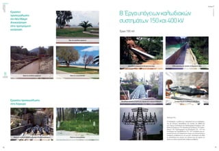 ενεργώνΑξιόπιστηκαι
ασφαλήςμεταφορά
ηλεκτρικήςενέργειας
τεύχος1
14
ΟΚΤΩΒΡΙΟΣ2015
15
Έργα 150 kV
Β.Έργαυπόγειωνκαλωδιακών
συστημάτων150και400kV
Πυλώνας ΤΖ4.
Ο σχεδιασμός, η μελέτη και η κατασκευή του με συνδυασμέ-
νες και επίπονες προσπάθειες της ηγεσίας της ΔΝΕΜ και
των Τομέων Σχεδιασμού και Προδιαγραφών Εναέριων Γ.Μ.,
ΜελετώνΕναέριωνΓ.Μ.,ΚατασκευώνΕναέριωνΓ.Μ.,Καλω-
διακών Γ.Μ., Προδιαγραφών και Εξοπλισμού Υ/Σ – ΚΥΤ και
Σχεδιασμού και Περιβάλλοντος Υ/Σ - ΚΥΤ συνέβαλε στην ση-
μαντική μείωση του απαραίτητου χώρου για υπογειοποιήσεις
(σταθμούς μετάβασης) και στη μείωση εξοπλισμού και ΕΠΜ
με αποτέλεσμα την μείωση του κόστους και του χρόνου σε
σχέση με επίγεια εγκατάσταση σταθμού μετάβασης.
Μεταλλική κατασκευή διέλευσης από ρέμα
Μεταλλική κατασκευή δίπλα από γέφυρα στην περιοχή Αλιβερίου
Έλξη καλωδίων σε χαντάκι επί δημοτικής οδού
Συναρμολόγηση συνδέσμων καλωδίων
Εργασίες
προσαιγιάλωσης
στη Νέα Μάκρη
Αποκατάσταση
στην προηγούμενη
κατάσταση
Εργασίες προσαιγιάλωσης
στην Κέρκυρα
Πριν την εκτέλεση εργασιών
Μετά την αποκατάστασηΚατά την εκτέλεση εργασιών
Κατά την εκτέλεση εργασιών (συναρμολόγηση συνδέσμων) Μετά την αποκατάσταση
 