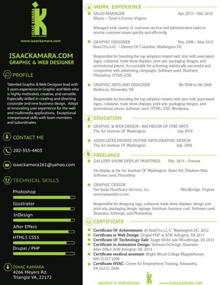 Talented Graphic & Web Designer lead with
5 years experience in Graphic and Web who
is highly motivated, creative, and versatile.
Especially skilled in creating and directing
corporate and new business design. Adept
at innovating user experience for the web
and multimedia applications. Exceptional
interpersonal skills with team members
and subordinates.
PROFILE
ISAACKAMARA.COM
GRAPHIC & WEB DESIGNER
www.ISAACKAMARA.COMGRAPHIC & WEB DESIGN
www.isaackamara.com
CONTACT ME
202-355-4403
isaackamara261@yahoo.com
TECHNICAL SKILLS
Photoshop
Illustrator
InDesign
After Effect
HTML5 CSS3
Drupal / PHP
ISAAC KAMARA
4266 Meyers Rd.
Triangle VA, 22172
WORK EXPERIENCE
EDUCATION
GRAPHIC & WEB DESIGN - BACHELOR OF FINE ARTS
The Art Institute Of Washington July 2016
ASSOCIATES DEGREE IN FINE ARTS-GRAPHIC DESIGN
The Art Institute Of Washington July, 2009
FREELANCE
GALLERY SHOW DISPLAY PAINTINGS Feb., 2015 – Present
On display at the Art Institute Of Washington. Sister Art, Elephant Man
Software used; Photoshop
GRAPHIC DESIGN
Net-lands Healthcare Services, Inc. Woodbridge, Virginia
www.netlandshcs.com
Responsible for designing logo, collateral, trade show displays, design and
print ads, packaging design, signage, brochure, business card. Software used;
Illustrator, InDesign, and Phototshop.
CERTIFICATE
SALES MANAGER Apr, 2015 – Feb, 2016
Macys – Tyson's Corner, Virginia
Managed wide variety of customer service and administrative tasks to
resolve customer issues quickly and efﬁciently.
GRAPHIC DESIGNER Nov, 2009 – May 2015
ReaLiTru LLC – District Of Columbia, Washington DC
Responsible for branding the top adoption related web sites with associated
logos, collateral, trade show displays, print ads, packaging designs, and
promotional pieces. Accountable for achieving statistically successful and
competitive web advertising campaigns: Software used; Illustrator,
Photoshop, HTML-CSS.
GRAPHIC ARTS AND DESIGNER 06/2006 to 09/2009
Balduccis, Alexandra, VA
Responsible for branding the top adoption related web sites with associated
logos, collateral, trade show displays, print ads, packaging designs, and
promotional pieces. Softwear used; HTML, CSS, Wordpress,
Certiﬁcate Of Achievement: At RealiTru LL C Washington DC, 2012
Certiﬁcate in Web Design: Drupal PHP at AIW Arlington, VA 2015
Certiﬁcate Of Technology Sale: Target Mobil sale Woodbridge, VA 2014
Certiﬁcate in Animation Design: Software InDesign, Illustrator,
After Effect AIW Arlington VA, 2013
Certiﬁcate medical assistant: Bright-Wood College Mapplethorpe,
MD 21227 2009
Certiﬁcate HVAC: Center for Employment Training, Alexandria,
VA 22312, 2009.
 