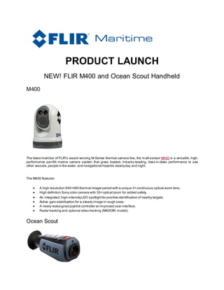 PRODUCT LAUNCH
NEW! FLIR M400 and Ocean Scout Handheld
M400
The latestmember of FLIR’s award winning M-Series thermal camera line, the multi-sensor M400 is a versatile, high-
performance pan/tilt marine camera system that gives boaters industry-leading, best-in-class performance to see
other vessels,people in the water, and navigational hazards clearlyday and night.
The M400 features:
 A high resolution 640×480 thermal imager paired with a unique 3× continuous optical zoom lens.
 High definition Sony color camera with 30× optical zoom for added safety.
 An integrated,high-intensityLED spotlightfor positive identification of nearby targets.
 Active gyro-stabilization for a steady image in rough seas.
 A newly redesigned joystick controller an improved user interface.
 Radar tracking and optional video tracking (M400XR model).
Ocean Scout
 