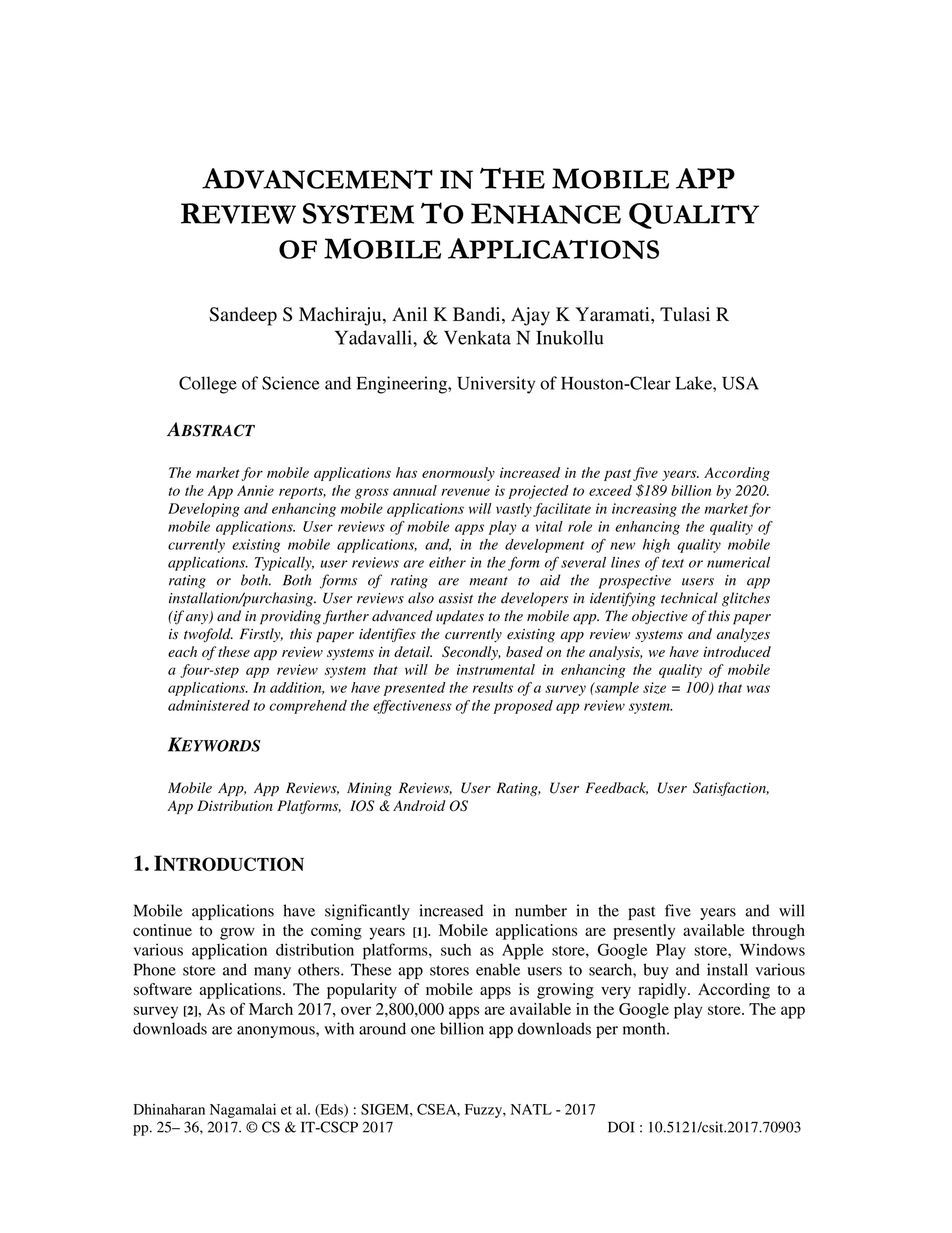Dhinaharan Nagamalai et al. (Eds) : SIGEM, CSEA, Fuzzy, NATL - 2017
pp. 25– 36, 2017. © CS & IT-CSCP 2017 DOI : 10.5121/csit.2017.70903
ADVANCEMENT IN THE MOBILE APP
REVIEW SYSTEM TO ENHANCE QUALITY
OF MOBILE APPLICATIONS
Sandeep S Machiraju, Anil K Bandi, Ajay K Yaramati, Tulasi R
Yadavalli, & Venkata N Inukollu
College of Science and Engineering, University of Houston-Clear Lake, USA
ABSTRACT
The market for mobile applications has enormously increased in the past five years. According
to the App Annie reports, the gross annual revenue is projected to exceed $189 billion by 2020.
Developing and enhancing mobile applications will vastly facilitate in increasing the market for
mobile applications. User reviews of mobile apps play a vital role in enhancing the quality of
currently existing mobile applications, and, in the development of new high quality mobile
applications. Typically, user reviews are either in the form of several lines of text or numerical
rating or both. Both forms of rating are meant to aid the prospective users in app
installation/purchasing. User reviews also assist the developers in identifying technical glitches
(if any) and in providing further advanced updates to the mobile app. The objective of this paper
is twofold. Firstly, this paper identifies the currently existing app review systems and analyzes
each of these app review systems in detail. Secondly, based on the analysis, we have introduced
a four-step app review system that will be instrumental in enhancing the quality of mobile
applications. In addition, we have presented the results of a survey (sample size = 100) that was
administered to comprehend the effectiveness of the proposed app review system.
KEYWORDS
Mobile App, App Reviews, Mining Reviews, User Rating, User Feedback, User Satisfaction,
App Distribution Platforms, IOS & Android OS
1. INTRODUCTION
Mobile applications have significantly increased in number in the past five years and will
continue to grow in the coming years [1]. Mobile applications are presently available through
various application distribution platforms, such as Apple store, Google Play store, Windows
Phone store and many others. These app stores enable users to search, buy and install various
software applications. The popularity of mobile apps is growing very rapidly. According to a
survey [2], As of March 2017, over 2,800,000 apps are available in the Google play store. The app
downloads are anonymous, with around one billion app downloads per month.
 