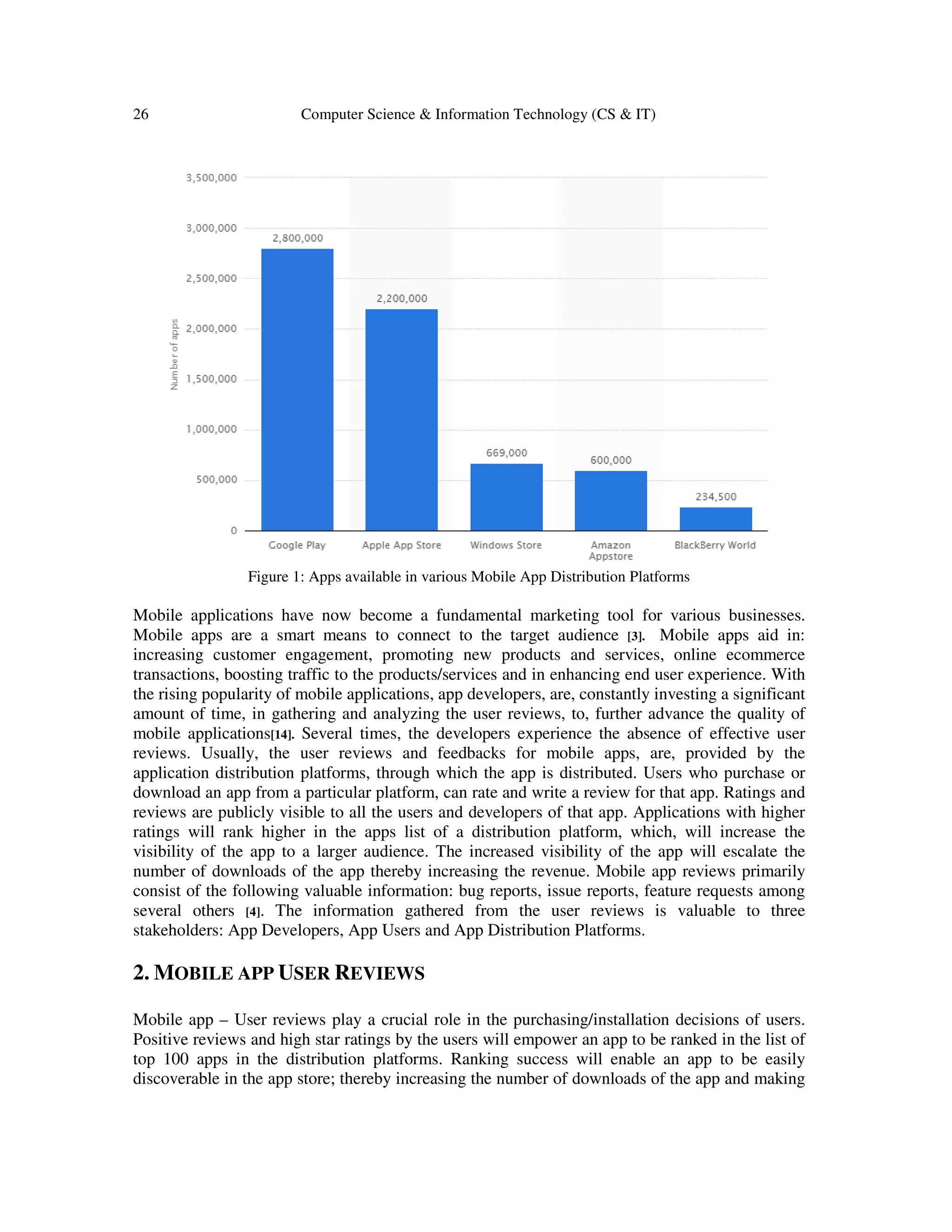 26 Computer Science & Information Technology (CS & IT)
Figure 1: Apps available in various Mobile App Distribution Platforms
Mobile applications have now become a fundamental marketing tool for various businesses.
Mobile apps are a smart means to connect to the target audience [3]. Mobile apps aid in:
increasing customer engagement, promoting new products and services, online ecommerce
transactions, boosting traffic to the products/services and in enhancing end user experience. With
the rising popularity of mobile applications, app developers, are, constantly investing a significant
amount of time, in gathering and analyzing the user reviews, to, further advance the quality of
mobile applications[14]. Several times, the developers experience the absence of effective user
reviews. Usually, the user reviews and feedbacks for mobile apps, are, provided by the
application distribution platforms, through which the app is distributed. Users who purchase or
download an app from a particular platform, can rate and write a review for that app. Ratings and
reviews are publicly visible to all the users and developers of that app. Applications with higher
ratings will rank higher in the apps list of a distribution platform, which, will increase the
visibility of the app to a larger audience. The increased visibility of the app will escalate the
number of downloads of the app thereby increasing the revenue. Mobile app reviews primarily
consist of the following valuable information: bug reports, issue reports, feature requests among
several others [4]. The information gathered from the user reviews is valuable to three
stakeholders: App Developers, App Users and App Distribution Platforms.
2. MOBILE APP USER REVIEWS
Mobile app – User reviews play a crucial role in the purchasing/installation decisions of users.
Positive reviews and high star ratings by the users will empower an app to be ranked in the list of
top 100 apps in the distribution platforms. Ranking success will enable an app to be easily
discoverable in the app store; thereby increasing the number of downloads of the app and making
 