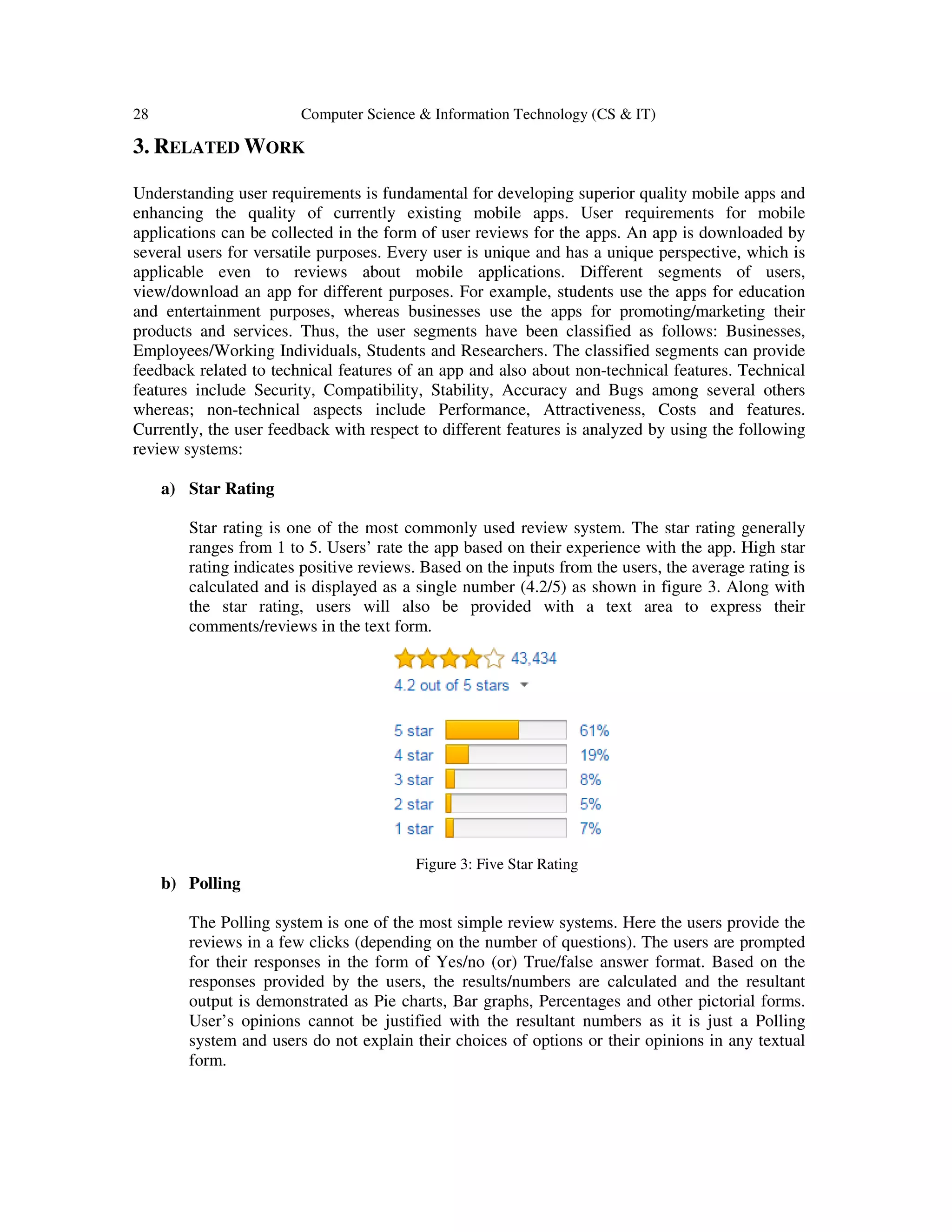 28 Computer Science & Information Technology (CS & IT)
3. RELATED WORK
Understanding user requirements is fundamental for developing superior quality mobile apps and
enhancing the quality of currently existing mobile apps. User requirements for mobile
applications can be collected in the form of user reviews for the apps. An app is downloaded by
several users for versatile purposes. Every user is unique and has a unique perspective, which is
applicable even to reviews about mobile applications. Different segments of users,
view/download an app for different purposes. For example, students use the apps for education
and entertainment purposes, whereas businesses use the apps for promoting/marketing their
products and services. Thus, the user segments have been classified as follows: Businesses,
Employees/Working Individuals, Students and Researchers. The classified segments can provide
feedback related to technical features of an app and also about non-technical features. Technical
features include Security, Compatibility, Stability, Accuracy and Bugs among several others
whereas; non-technical aspects include Performance, Attractiveness, Costs and features.
Currently, the user feedback with respect to different features is analyzed by using the following
review systems:
a) Star Rating
Star rating is one of the most commonly used review system. The star rating generally
ranges from 1 to 5. Users’ rate the app based on their experience with the app. High star
rating indicates positive reviews. Based on the inputs from the users, the average rating is
calculated and is displayed as a single number (4.2/5) as shown in figure 3. Along with
the star rating, users will also be provided with a text area to express their
comments/reviews in the text form.
Figure 3: Five Star Rating
b) Polling
The Polling system is one of the most simple review systems. Here the users provide the
reviews in a few clicks (depending on the number of questions). The users are prompted
for their responses in the form of Yes/no (or) True/false answer format. Based on the
responses provided by the users, the results/numbers are calculated and the resultant
output is demonstrated as Pie charts, Bar graphs, Percentages and other pictorial forms.
User’s opinions cannot be justified with the resultant numbers as it is just a Polling
system and users do not explain their choices of options or their opinions in any textual
form.
 