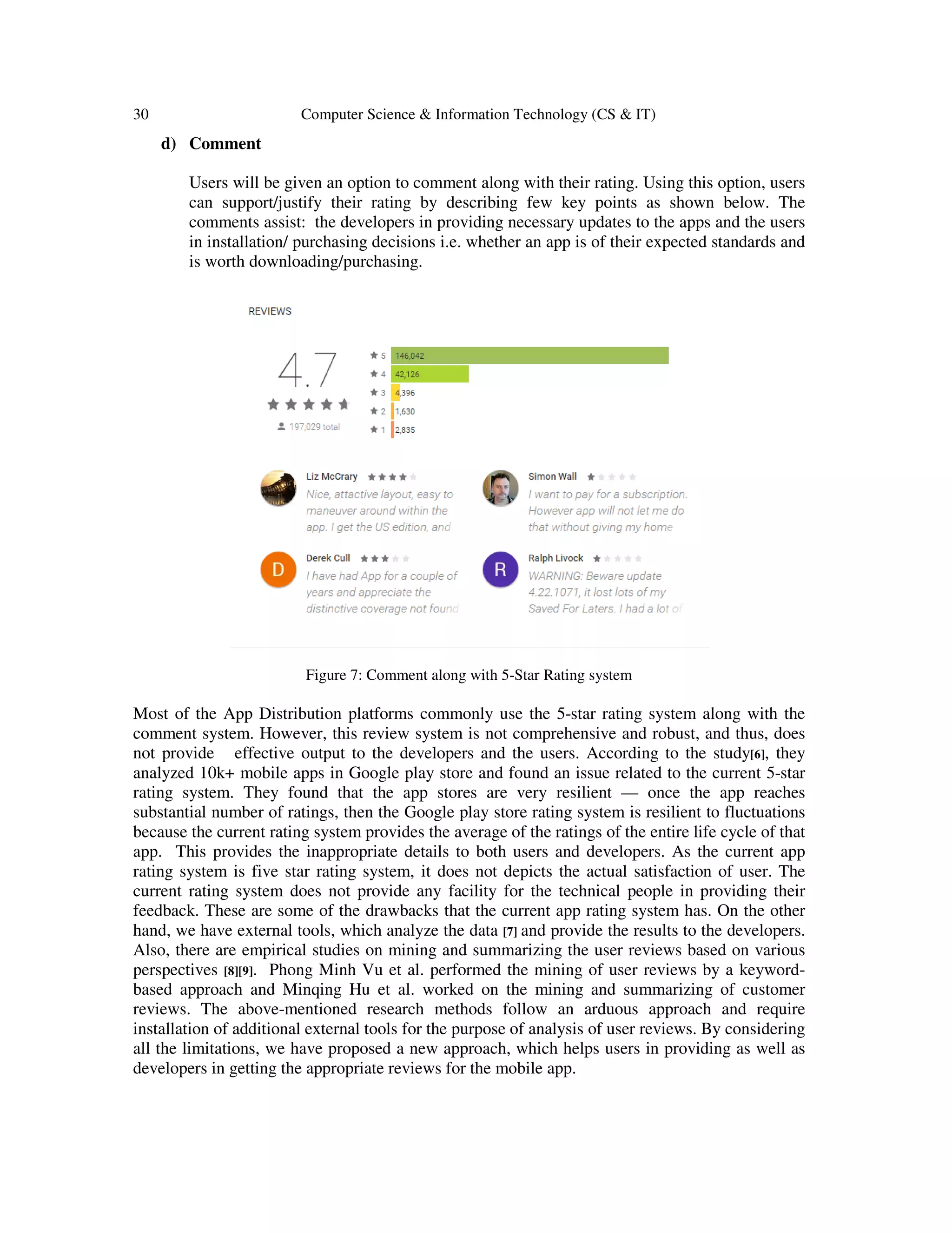 30 Computer Science & Information Technology (CS & IT)
d) Comment
Users will be given an option to comment along with their rating. Using this option, users
can support/justify their rating by describing few key points as shown below. The
comments assist: the developers in providing necessary updates to the apps and the users
in installation/ purchasing decisions i.e. whether an app is of their expected standards and
is worth downloading/purchasing.
Figure 7: Comment along with 5-Star Rating system
Most of the App Distribution platforms commonly use the 5-star rating system along with the
comment system. However, this review system is not comprehensive and robust, and thus, does
not provide effective output to the developers and the users. According to the study[6], they
analyzed 10k+ mobile apps in Google play store and found an issue related to the current 5-star
rating system. They found that the app stores are very resilient — once the app reaches
substantial number of ratings, then the Google play store rating system is resilient to fluctuations
because the current rating system provides the average of the ratings of the entire life cycle of that
app. This provides the inappropriate details to both users and developers. As the current app
rating system is five star rating system, it does not depicts the actual satisfaction of user. The
current rating system does not provide any facility for the technical people in providing their
feedback. These are some of the drawbacks that the current app rating system has. On the other
hand, we have external tools, which analyze the data [7] and provide the results to the developers.
Also, there are empirical studies on mining and summarizing the user reviews based on various
perspectives [8][9]. Phong Minh Vu et al. performed the mining of user reviews by a keyword-
based approach and Minqing Hu et al. worked on the mining and summarizing of customer
reviews. The above-mentioned research methods follow an arduous approach and require
installation of additional external tools for the purpose of analysis of user reviews. By considering
all the limitations, we have proposed a new approach, which helps users in providing as well as
developers in getting the appropriate reviews for the mobile app.
 