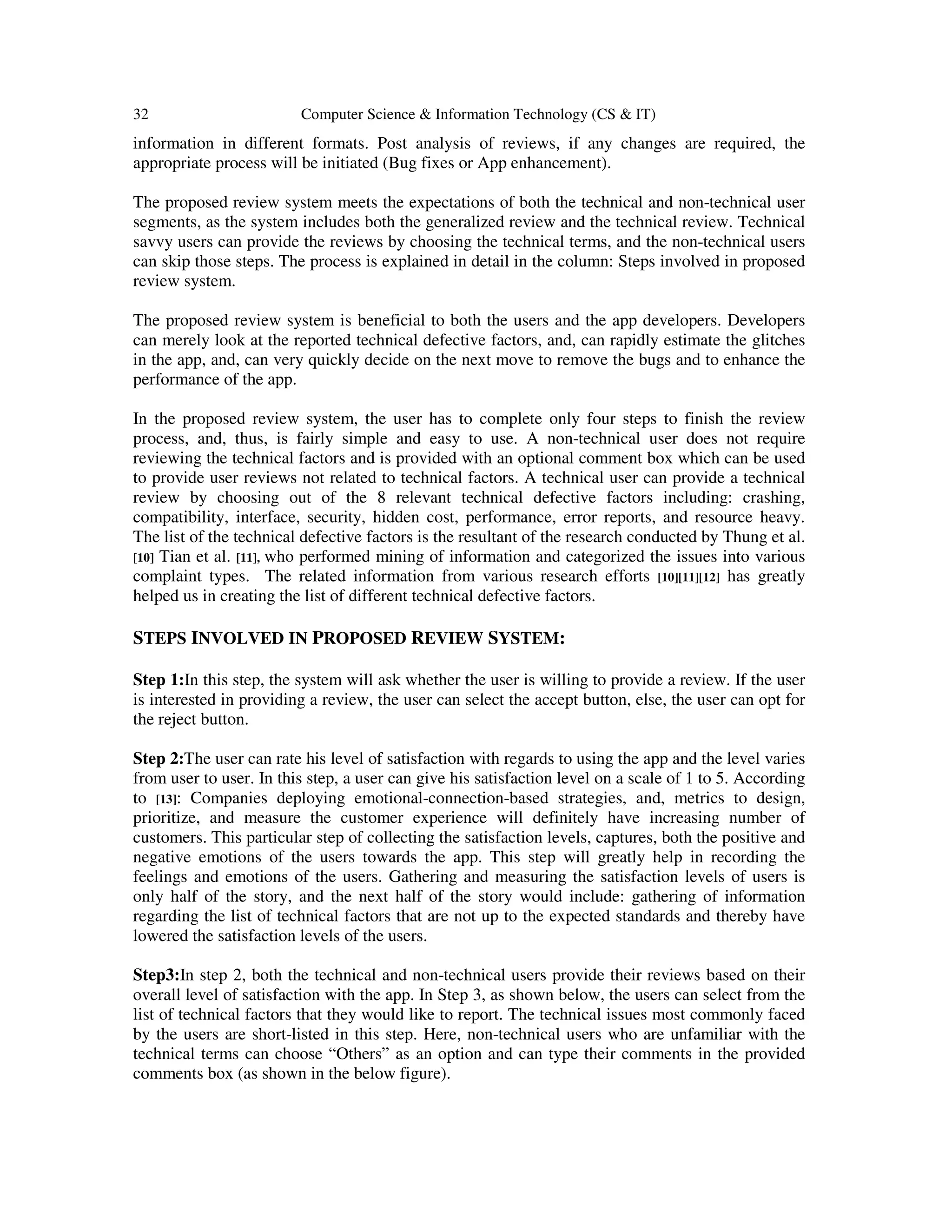 32 Computer Science & Information Technology (CS & IT)
information in different formats. Post analysis of reviews, if any changes are required, the
appropriate process will be initiated (Bug fixes or App enhancement).
The proposed review system meets the expectations of both the technical and non-technical user
segments, as the system includes both the generalized review and the technical review. Technical
savvy users can provide the reviews by choosing the technical terms, and the non-technical users
can skip those steps. The process is explained in detail in the column: Steps involved in proposed
review system.
The proposed review system is beneficial to both the users and the app developers. Developers
can merely look at the reported technical defective factors, and, can rapidly estimate the glitches
in the app, and, can very quickly decide on the next move to remove the bugs and to enhance the
performance of the app.
In the proposed review system, the user has to complete only four steps to finish the review
process, and, thus, is fairly simple and easy to use. A non-technical user does not require
reviewing the technical factors and is provided with an optional comment box which can be used
to provide user reviews not related to technical factors. A technical user can provide a technical
review by choosing out of the 8 relevant technical defective factors including: crashing,
compatibility, interface, security, hidden cost, performance, error reports, and resource heavy.
The list of the technical defective factors is the resultant of the research conducted by Thung et al.
[10] Tian et al. [11], who performed mining of information and categorized the issues into various
complaint types. The related information from various research efforts [10][11][12] has greatly
helped us in creating the list of different technical defective factors.
STEPS INVOLVED IN PROPOSED REVIEW SYSTEM:
Step 1:In this step, the system will ask whether the user is willing to provide a review. If the user
is interested in providing a review, the user can select the accept button, else, the user can opt for
the reject button.
Step 2:The user can rate his level of satisfaction with regards to using the app and the level varies
from user to user. In this step, a user can give his satisfaction level on a scale of 1 to 5. According
to [13]: Companies deploying emotional-connection-based strategies, and, metrics to design,
prioritize, and measure the customer experience will definitely have increasing number of
customers. This particular step of collecting the satisfaction levels, captures, both the positive and
negative emotions of the users towards the app. This step will greatly help in recording the
feelings and emotions of the users. Gathering and measuring the satisfaction levels of users is
only half of the story, and the next half of the story would include: gathering of information
regarding the list of technical factors that are not up to the expected standards and thereby have
lowered the satisfaction levels of the users.
Step3:In step 2, both the technical and non-technical users provide their reviews based on their
overall level of satisfaction with the app. In Step 3, as shown below, the users can select from the
list of technical factors that they would like to report. The technical issues most commonly faced
by the users are short-listed in this step. Here, non-technical users who are unfamiliar with the
technical terms can choose “Others” as an option and can type their comments in the provided
comments box (as shown in the below figure).
 