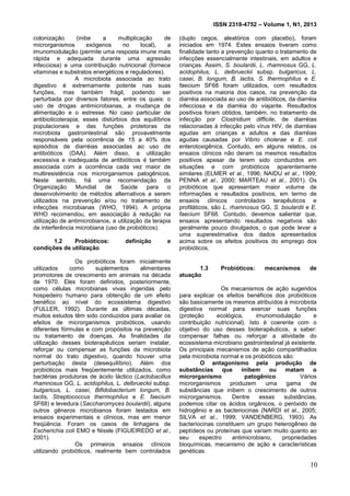 ISSN 2318-4752 – Volume 1, N1, 2013
2
colonização (inibe a multiplicação de
microrganismos exógenos no local), a
imunomodulação (permite uma resposta imune mais
rápida e adequada durante uma agressão
infecciosa) e uma contribuição nutricional (fornece
vitaminas e substratos energéticos e reguladores).
A microbiota associada ao trato
digestivo é extremamente potente nas suas
funções, mas também frágil, podendo ser
perturbada por diversos fatores, entre os quais: o
uso de drogas antimicrobianas, a mudança de
alimentação e o estresse. No caso particular de
antibioticoterapia, esses distúrbios dos equilíbrios
populacionais e das funções protetoras da
microbiota gastrointestinal são provavelmente
responsáveis pela ocorrência de 15 a 40% dos
episódios de diarréias associadas ao uso de
antibióticos (DAA). Além disso, a utilização
excessiva e inadequada de antibióticos é também
associada com a ocorrência cada vez maior de
multiresistência nos microrganismos patogênicos.
Neste sentido, há uma recomendação da
Organização Mundial de Saúde para o
desenvolvimento de métodos alternativos a serem
utilizados na prevenção e/ou no tratamento de
infecções microbianas (WHO, 1994). A própria
WHO recomendou, em associação à redução na
utilização de antimicrobianos, a utilização da terapia
de interferência microbiana (uso de probióticos).
1.2 Probióticos: definição e
condições de utilização
Os probióticos foram inicialmente
utilizados como suplementos alimentares
promotores de crescimento em animais na década
de 1970. Eles foram definidos, posteriormente,
como células microbianas vivas ingeridas pelo
hospedeiro humano para obtenção de um efeito
benéfico ao nível do ecossistema digestivo
(FULLER, 1992). Durante as últimas décadas,
muitos estudos têm sido conduzidos para avaliar os
efeitos de microrganismos probióticos, usando
diferentes fórmulas e com propósitos na prevenção
ou tratamento de doenças. As finalidades da
utilização desses bioterapêuticos seriam instalar,
reforçar ou compensar as funções da microbiota
normal do trato digestivo, quando houver uma
perturbação desta (desequilíbrio). Além dos
probióticos mais freqüentemente utilizados, como
bactérias produtoras de ácido láctico (Lactobacillus
rhamnosus GG, L. acidophilus, L. delbrueckii subsp.
bulgaricus, L. casei, Bifidobacterium longum, B.
lactis, Streptococcus thermophilus e E. faecium
SF68) e levedura (Saccharomyces boulardii), alguns
outros gêneros microbianos foram testados em
ensaios experimentais e clínicos, mas em menor
freqüência. Foram os casos de linhagens de
Escherichia coli EMO e Nissle (FIGUEIREDO et al.,
2001).
Os primeiros ensaios clínicos
utilizando probióticos, realmente bem controlados
(duplo cegos, aleatórios com placebo), foram
iniciados em 1974. Estes ensaios tiveram como
finalidade tanto a prevenção quanto o tratamento de
infecções essencialmente intestinais, em adultos e
crianças. Assim, S. boulardii, L. rhamnosus GG, L.
acidophilus, L. delbrueckii subsp. bulgaricus, L.
casei, B. longum, B. lactis, S. thermophilus e E.
faecium SF68 foram utilizados, com resultados
positivos na maioria dos casos, na prevenção da
diarréia associada ao uso de antibióticos, da diarréia
infecciosa e da diarréia do viajante. Resultados
positivos foram obtidos, também, no tratamento de
infecção por Clostridium difficile, de diarréias
relacionadas à infecção pelo vírus HIV, de diarréias
agudas em crianças e adultos e das diarréias
agudas causadas por Vibrio cholerae e E. coli
enterotoxigênica. Contudo, em alguns relatos, os
ensaios clínicos não deram os mesmos resultados
positivos apesar de terem sido conduzidos em
situações e com probióticos aparentemente
similares (ELMER et al., 1996; NAIDU et al., 1999;
PENNA et al., 2000; MARTEAU et al., 2001). Os
probióticos que apresentam maior volume de
informações e resultados positivos, em termo de
ensaios clínicos controlados terapêuticos e
profiláticos, são L. rhamnosus GG, S. boulardii e E.
faecium SF68. Contudo, devemos salientar que,
ensaios apresentando resultados negativos são
geralmente pouco divulgados, o que pode levar a
uma superestimativa dos dados apresentados
acima sobre os efeitos positivos do emprego dos
probióticos.
1.3 Probióticos: mecanismos de
atuação
Os mecanismos de ação sugeridos
para explicar os efeitos benéficos dos probióticos
são basicamente os mesmos atribuídos à microbiota
digestiva normal para exercer suas funções
(proteção ecológica, imunomodulação e
contribuição nutricional). Isto é coerente com o
objetivo do uso desses bioterapêuticos, a saber:
compensar falhas ou reforçar a atividade do
ecossistema microbiano gastrointestinal já existente.
Os principais mecanismos de ação compartilhados
pela microbiota normal e os probióticos são:
O antagonismo pela produção de
substâncias que inibem ou matam o
microrganismo patogênico. Vários
microrganismos produzem uma gama de
substâncias que inibem o crescimento de outros
microrganismos. Dentre essas substâncias,
podemos citar os ácidos orgânicos, o peróxido de
hidrogênio e as bacteriocinas (NARDI et al., 2005;
SILVA et al., 1999; VANDENBERG, 1993). As
bacteriocinas constituem um grupo heterogêneo de
peptídeos ou proteínas que variam muito quanto ao
seu espectro antimicrobiano, propriedades
bioquímicas, mecanismo de ação e características
genéticas.
10
 