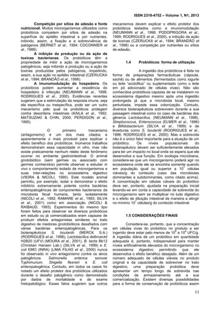 ISSN 2318-4752 – Volume 1, N1, 2013
3
Competição por sítios de adesão e fonte
nutricional. Muitos microrganismos utilizados como
probióticos competem por sítios de adesão na
superfície do epitélio intestinal e por nutrientes,
inibindo, assim, a fixação e a sobrevivência de
patógenos (BERNET et al., 1994; COCONNIER et
al., 1998).
A inibição da produção ou da ação de
toxinas bacterianas. Os probióticos têm a
propriedade de inibir a ação de microrganismos
patogênicos, seja inibindo a produção ou a ação de
toxinas produzidas pelos patógenos, impedindo,
assim, a sua ação no epitélio intestinal (CZERUCKA
et al., 1994; BRANDÃO et al., 1998).
A imunomodulação do hospedeiro. Os
probióticos podem aumentar a resistência do
hospedeiro à infecção (NEUMANN et al., 1998;
RODRIGUES et al., 2000). Evidências recentes
sugerem que a estimulação da resposta imune, seja
ela específica ou inespecífica, pode ser um outro
mecanismo pelo qual os probióticos protegem
contra desordens intestinais (KAILA et al., 1992;
MATSUZAKI & CHIN, 2000; PERDIGON et al.,
1995).
O primeiro mecanismo
(antagonismo) é um dos mais citados e
aparentemente o mais provável para explicar o
efeito benéfico dos probióticos. Inúmeros trabalhos
demonstraram essa capacidade in vitro, mas não
existe praticamente nenhum relato deste fenômeno
ocorrer no ambiente gastrointestinal. O animal
gnotobiótico (sem germes ou associado com
germes conhecidos) permite observar e estudar in
vivo o comportamento isolado de microrganismos e
suas inter-relações no ecossistema digestivo
(VIEIRA & NICOLI, 1990). Este modelo animal
permitiu, por exemplo, isolar e demonstrar o efeito
inibitório extremamente potente contra bactérias
enteropatogênicas de componentes bacterianos da
microbiota fecal humana, tanto isoladamente
(NICOLI et al., 1992; RAMARE et al., 1993; SILVA
et al., 2001) como em associação (NICOLI &
RAIBAUD, 1993). Experimentos do mesmo tipo
foram feitos para observar se diversos probióticos
em estudo ou já comercializados eram capazes de
produzir efeitos antagonistas similares no trato
digestivo de roedores gnotobióticos desafiados com
várias bactérias enteropatogênicas. Para os
bioterapêuticos S. boulardii (MERCK S.A.)
(RODRIGUES et al., 1996), Lactobacillus delbrueckii
H2B20 (UFV) (MOURA et al., 2001), B. lactis Bb12
(Christian Hansen Lab.) (SILVA et al., 1999) e E.
coli EMO (INRA) (LIMA FILHO et al., 2000) nunca
foi observado in vivo antagonismo contra os alvos
patogênicos Salmonella enterica sorovar
Typhimurium, Shigella flexneri e E. coli
enteropatogênica. Contudo, em todos os casos foi
notado um efeito protetor dos probióticos utilizados
durante o desafio patogênico como demonstrado
por dados de mortalidade e de exame
histopatológico. Esses fatos sugerem que outros
mecanismos devem explicar o efeito protetor dos
probióticos testados como a imunomodulação
(NEUMANN et al., 1998; PODOPRIGORA et al.,
1999; RODRIGUES et al., 2000), a inibição da ação
de toxinas (CZERUCKA et al., 1994; BRANDÃO et
al., 1998) ou a competição por nutrientes ou sítios
de adesão.
1.4 Probióticos: forma de utilização
A ingestão dos probióticos é feita na
forma de preparações farmacêuticas (cápsula,
sachê) ou de alimentos (fermentados como iogurte
ou leite “acidofilus” ou suplementado como o leite
em pó adicionado de células vivas). Não são
conhecidos probióticos capazes de se instalarem no
ecossistema digestivo mesmo após uma ingestão
prolongada já que a microbiota local, mesmo
perturbada, impede essa colonização. Contudo,
diversos bioterapêuticos sobrevivem durante a sua
passagem intestinal como no caso de bactérias dos
gêneros Lactobacillus, (NEUMANN et al., 1998),
Streptococcus, Enterococcus (ELMER et al., 1996)
e Bifidobacterium (SILVA et al., 1999) e de
leveduras como S. boulardii (RODRIGUES et al.,
1996; RODRIGUES et al., 2000). Mas a sobrevida
não é o único fator importante para a atuação de um
probiótico. Os níveis populacionais do
bioterapêutico devem ser suficientemente elevados
para ter um impacto no local onde se espera que ele
desenvolva a sua função. Em ecologia microbiana,
considera-se que um microrganismo poderá agir no
ecossistema onde ele se encontra somente quando
em população igual ou superior a 10
7
células
viáveis/g do conteúdo (caso das microbiotas
dominantes e subdominantes, como citado acima).
A concentração em células viáveis do probiótico
deve ser, portanto, ajustada na preparação inicial
levando-se em conta a capacidade de sobrevida do
microrganismo sem se multiplicar no tudo digestivo
e o efeito de diluição intestinal de maneira a atingir
no mínimo 10
7
células/g do conteúdo intestinal.
1.5 CONSIDERAÇÕES FINAIS
Considera-se, portanto, que a concentração
em células vivas do probiótico no produto a ser
ingerido deve estar pelo menos de 10
8
a 10
9
UFC/g.
A ingestão diária de um probiótico em quantidade
adequada é, portanto, indispensável para manter
níveis artificialmente elevados do microrganismo no
ecossistema digestivo permitindo que ele
desenvolva o efeito benéfico desejado. Além de um
número adequado de células viáveis no produto
original e da capacidade de sobreviver no trato
digestivo, uma preparação probiótica deve
apresentar um tempo longo de sobrevida nas
condições de armazenamento até a sua
comercialização. Existem diversas possibilidades
para a forma de conservação de probióticos assim
11
 