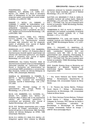 ISSN 2318-4752 – Volume 1, N1, 2013
6
PODOPRIGORA, G.I.; COMUNIAN, L.B.;
PIMENTEL, E.F.; MOURA, L.N.; CARA, D.C.;
NICOLI, J.R.; VIEIRA, E.C. Study of stimulatory
effect of bifidobacteria on the host mononuclear
phagocyte system using gnotobiotic animal models.
Anaerobe, v.5, p.509-512, 1999.
RAMARÉ, F.; NICOLI, J.R.; DABARD, J.;
CORRING, T.; LADIRE, M.; GUEUGNEAU, A.M.;
RAIBAUD, P. Trypsin-dependent production of an
antibacterial substance by a human
Peptostreptococcus strain in gnotobiotic rats and in
vitro. Applied and Environmental Microbiology, v.59,
p.2876-2883, 1993.
RODRIGUES, A.C.P.; CARA, D.C.; FRETEZ,
S.H.G.G.; CUNHA, F.Q.; VIEIRA, E.C.; NICOLI,
J.R.; VIEIRA, L.Q. Saccharomyces boulardii
stimulates sIgA production and the phagocytic
system of gnotobiotic mice. Journal of Applied
Microbiology, v.89, p.404-414, 2000.
RODRIGUES, A.C.P.; NARDI, R.M.; BAMBIRRA,
E.A.; VIEIRA, E.C.; NICOLI, J.R. Protective effect of
Saccharomyces boulardii against experimental oral
infection with Salmonella typhimurium and Shigella
flexneri in gnotoxenic mice. Journal of Applied
Bacteriology, v.81, p.251-256, 1996.
RODRIGUES, Ana Cristina Persichini. Efeito de
Saccharomyces boulardii contra os enteropatógenos
Salmonella enteritidis var. Typhimurium, Shigella
flexneri e Escherichia coli enteroinvasora em
camundongos NMRI gnotobióticos e convencionais.
Belo Horizonte, Instituto de Ciências Biológicas da
UFMG, 1995. (Dissertação, Mestrado).
SAARELA, M.; MOGENSEN, G.; FONDÉN, R.;
MÄTTÖ, J.; MATTILA-SANDHOLM, T. Probiotic
bacteria: safety, functional and technological
properties. Journal of Biotechnology. v.84, p.197-
215, 2000.
SAVAGE, D.C. Microbial ecology of the
gastrointestinal tract. Annual Review of
Microbiology, v.31, p.107-133, 1977.
SILVA, A.M.; BAMBIRRA, E.A.; OLIVEIRA, A.L.;
SOUZA, P.P.; GOMES, D.A.; NICOLI, J.R.
Protective effect of bifidus milk on the experimental
infection with Salmonella typhimurium in
conventional and gnotobiotic mice. Journal of
Applied Microbiology, v.86, p.331-336, 1999.
SILVA, M.E. Modelos experimentais para o estudo
de doença de Chagas, camundongos e ratos
isentos de germes e convencionais. Belo Horizonte,
Instituto de Ciências Biológicas da UFMG, 1986
(Dissertação, Mestrado).
SILVA, S.H.; VIEIRA, E.C.; DIAS, R.S.; NICOLI, J.R.
Antagonism against Vibrio cholerae by diffusible
substances produced by bacterial components of
the human faecal microbiota. Journal of Medical
Microbiology, v.50, p.161-164, 2001.
SLEYTER, U.B.; MESSNER, P.; PUM, D.; SARA, M.
Crystalline bacterial cell surface layers. Molecular
Microbiology, v.10, p.911-916, 1993 in HONG, H.A.;
DUC, L.; CUTTING, S.M. The use of bacterial spore
formers as probiotics. FEMS Microbiology Reviews,
v.4, p.813-835, 2004.
TEMMERMAN, R.; POT, B.; HUYS, G.; SWINGS, J.
Identification and antibiotic susceptibility of bacterial
isolates from probiotic products. Int. J. Food
Microbiol., v. 81, p. 1-10, 2003.
VANDENBERGH, P.A. Lactic acid bacteria, their
metabolic products and interference with microbial
growth. FEMS Microbiological Review, v.12, p.221-
238, 1993.
VESA, T.; POCHART, P.; MARTEAU, P.
Pharmacokinetics of Lactobacillus plantarum NCIMB
8826, Lactobacillus fermentum KLD and
Lactococcus lactis MG 1363 in the human
gastrointestinal tract. Alimentary Pharmacology &
Therapeutics, v.14, p.823-828, 2000 in HONG, H.A.;
DUC, L.; CUTTING, S.M. The use of bacterial spore
formers as probiotics. FEMS Microbiology Reviews,
v.4, p.813-835, 2004.
WHO. Scientific Working Group on Monitoring and
Management of Bacterial Resistance to
Antimicrobial Agents. Geneva: World Health
Organization, 1994.
__________________________________________
1 – Dra. Ariane Katiúscia dos Santos Martins,
Bióloga – Microbiologista, Departamento de
Microbiologia, ICB, Universidade Federal de Minas
Gerais.
2 – Dr. Flaviano dos Santos Martins, Professor
Doutor Adjunto II / Biólogo – Microbiologista,
Departamento de Microbiologia, ICB, Universidade
Federal de Minas Gerais.
3 – Dr. Flávio Henrique Ferreira Barbosa, Professor
Doutor Adjunto II / Biólogo – Microbiologista,
Colegiado de Farmácia, PPG Ciências da Saúde e
Ciências Farmacêuticas, Laboratório de
Bromatologia e Microbiologia de Alimentos,
Fundação Universidade Federal do Amapá –
UNIFAP, flavio.barbosa@unifap.br
14
 