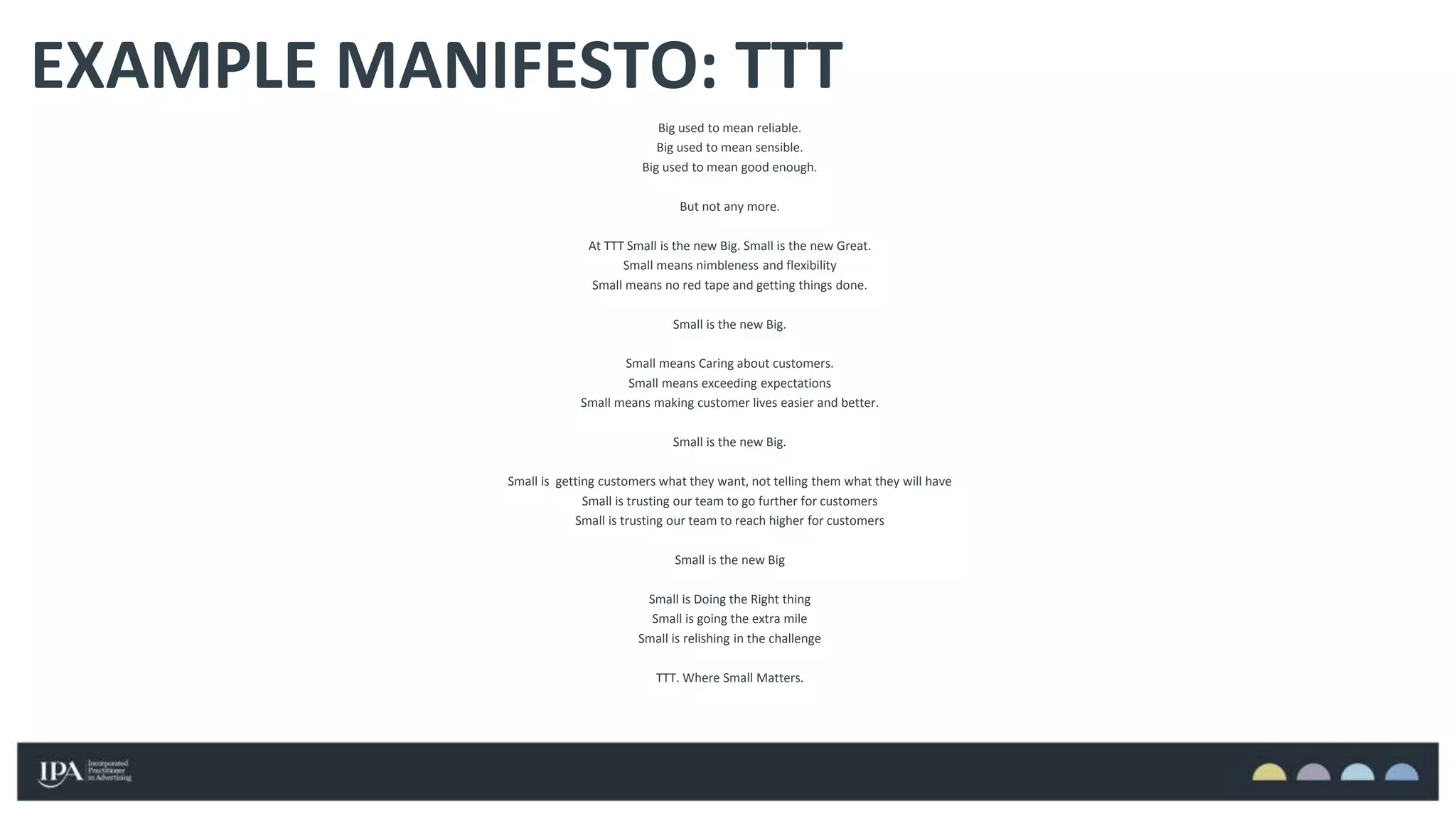 Big used to mean reliable.
Big used to mean sensible.
Big used to mean good enough.
But not any more.
At TTT Small is the new Big. Small is the new Great.
Small means nimbleness and flexibility
Small means no red tape and getting things done.
Small is the new Big.
Small means Caring about customers.
Small means exceeding expectations
Small means making customer lives easier and better.
Small is the new Big.
Small is getting customers what they want, not telling them what they will have
Small is trusting our team to go further for customers
Small is trusting our team to reach higher for customers
Small is the new Big
Small is Doing the Right thing
Small is going the extra mile
Small is relishing in the challenge
TTT. Where Small Matters.
EXAMPLE MANIFESTO: TTT
 