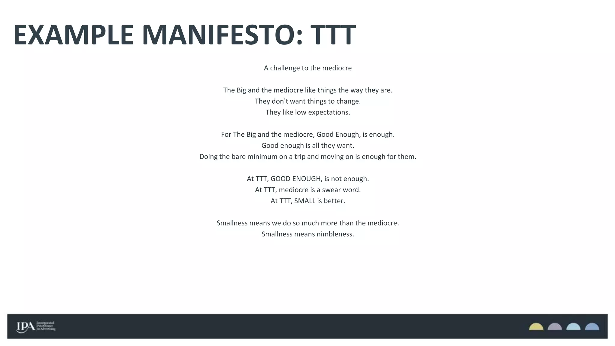 EXAMPLE MANIFESTO: TTT
A challenge to the mediocre
The Big and the mediocre like things the way they are.
They don't want things to change.
They like low expectations.
For The Big and the mediocre, Good Enough, is enough.
Good enough is all they want.
Doing the bare minimum on a trip and moving on is enough for them.
At TTT, GOOD ENOUGH, is not enough.
At TTT, mediocre is a swear word.
At TTT, SMALL is better.
Smallness means we do so much more than the mediocre.
Smallness means nimbleness.
 